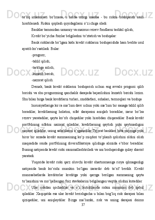 to‘liq   imkoniyati   bo‘lmasa,   u   holda   oxirgi   manba   -   bu   riskni   boshqarish   usuli
hisoblanadi. Riskni qoplash quyidagilarni o‘z ichiga oladi:
Banklar tamonidan umumiy va maxsus rezerv fondlarni tashkil qilish;
Kredit bo‘yicha foizlar belgilashni to‘xtatish va boshqalar:
Bank risklarida bo‘lgani kabi kredit risklarini boshqarishda ham beshta usul
ajratib ko‘rsatiladi. Bular:
-prognoz;
-tahlil qilish;
-tartibga solish;
-kuzatib borish; 
-nazorat qilish. 
Demak,   bank   kredit   risklarini   boshqarish   uchun   eng   avvalo   prognoz   qilib
borishi va shu prognozning qanchalik darajada bajarilishini kuzatib borishi lozim.
Shu bilan birga bank kreditlarni turlari, muddatlari, sohalari, tarmoqlari va boshqa
hususiyatlariga ko`ra ma’lum davr uchun yoki ma’lum bir sanaga tahlil qilib
boradilar,   kreditlarning   holatini,   sifat   darajasini   aniqlab   boradilar,   zarur   bo‘lsa
rezerv yaratadilar, qayta ko‘rib chiqadilar yoki hisobdan chiqaradilar. Bank kredit
portfelining   sifatini   nazorat   qiladilar,   kreditlarning   qaytish   yoki   qaytmasligini
nazorat qiladilar, uning sabablarini o‘rganadilar.Ttijorat banklari bitta mijozga yoki
biror  bir  soxada kredit  summasining  ko‘p miqdori  to‘planib qolishini  oldini  olish
maqsadida   ssuda   portfelining   diversifikatsiya   qilishiga   aloxida   e’tibor   beradilar.
Buning natijasida kredit riski minimallashtiriladi va uni boshqarishga qulay sharoit
yaratadi.
Yuqorida   kredit   riski   qarz   oluvchi   kredit   shartnomasiga   rioya   qilmaganligi
natijasida   bank   ko‘rishi   mumkin   bo‘lgan   zarardir   deb   ta’rif   berdik.   Kredit
munosabatlarda   kreditorlar   kreditga   yoki   qarzga   berilgan   summaning   qayta
to‘lanishini va mo‘ljallangan foiz stavkalarini belgilangan vaqtda olishni kutadilar.
Ular   riskdan   qochadilar   va   o‘z   kutishlarida   riskni   minimum   deb   qabul
qiladilar. Xaqiqatda esa ular  kredit  berishgacha u bilan bog’liq risk darajasi  bilan
qiziqadilar,   uni   aniqlaydilar.   Bizga   ma’lumki,   risk   va   uning   darajasi   doimo
37 