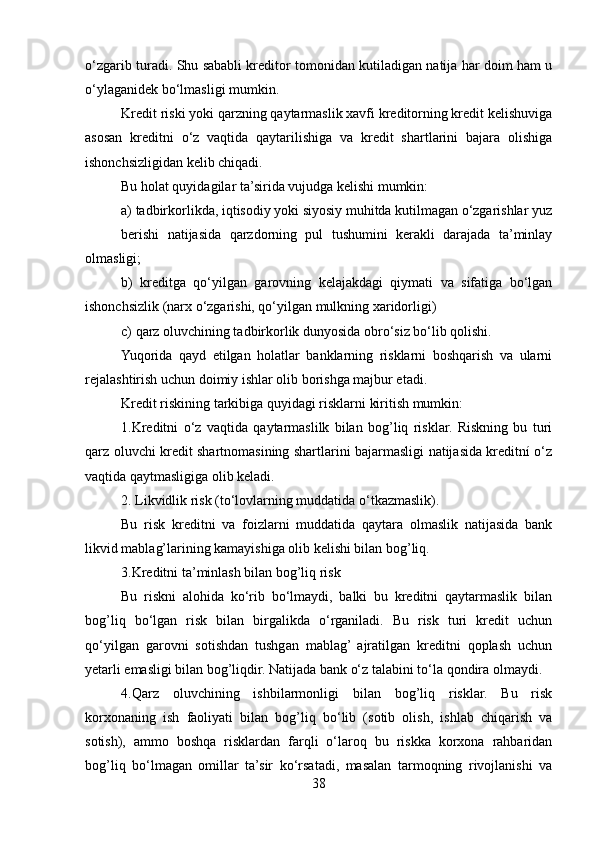 o‘zgarib turadi. Shu sababli kreditor tomonidan kutiladigan natija har doim ham u
o‘ylaganidek bo‘lmasligi mumkin.
Kredit riski yoki qarzning qaytarmaslik xavfi kreditorning kredit kelishuviga
asosan   kreditni   o‘z   vaqtida   qaytarilishiga   va   kredit   shartlarini   bajara   olishiga
ishonchsizligidan kelib chiqadi. 
Bu holat quyidagilar ta’sirida vujudga kelishi mumkin:
a) tadbirkorlikda, iqtisodiy yoki siyosiy muhitda kutilmagan o‘zgarishlar yuz
berishi   natijasida   qarzdorning   pul   tushumini   kerakli   darajada   ta’minlay
olmasligi;
b)   kreditga   qo‘yilgan   garovning   kelajakdagi   qiymati   va   sifatiga   bo‘lgan
ishonchsizlik (narx o‘zgarishi, qo‘yilgan mulkning xaridorligi)
c) qarz oluvchining tadbirkorlik dunyosida obro‘siz bo‘lib qolishi.
Yuqorida   qayd   etilgan   holatlar   banklarning   risklarni   boshqarish   va   ularni
rejalashtirish uchun doimiy ishlar olib borishga majbur etadi.
Kredit riskining tarkibiga quyidagi risklarni kiritish mumkin: 
1.Kreditni   o‘z   vaqtida   qaytarmaslilk   bilan   bog’liq   risklar.   Riskning   bu   turi
qarz oluvchi kredit shartnomasining shartlarini bajarmasligi natijasida kreditní o‘z
vaqtida qaytmasligiga olib keladi. 
2. Likvidlik risk (to‘lovlarning muddatida o‘tkazmaslik).
Bu   risk   kreditni   va   foizlarni   muddatida   qaytara   olmaslik   natijasida   bank
likvid mablag’larining kamayishiga olib kelishi bilan bog’liq.
3.Kreditni ta’minlash bilan bog’liq risk
Bu   riskni   alohida   ko‘rib   bo‘lmaydi,   balki   bu   kreditni   qaytarmaslik   bilan
bog’liq   bo‘lgan   risk   bilan   birgalikda   o‘rganiladi.   Bu   risk   turi   kredit   uchun
qo‘yilgan   garovni   sotishdan   tushgan   mablag’  ajratilgan   kreditni   qoplash   uchun
yetarli emasligi bilan bog’liqdir. Natijada bank o‘z talabini to‘la qondira olmaydi.
4.Qarz   oluvchining   ishbilarmonligi   bilan   bog’liq   risklar.   Bu   risk
korxonaning   ish   faoliyati   bilan   bog’liq   bo‘lib   (sotib   olish,   ishlab   chiqarish   va
sotish),   ammo   boshqa   risklardan   farqli   o‘laroq   bu   riskka   korxona   rahbaridan
bog’liq   bo‘lmagan   omillar   ta’sir   ko‘rsatadi,   masalan   tarmoqning   rivojlanishi   va
38 