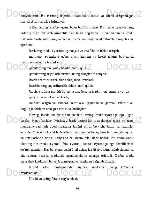 konyukturasi.   Bu   riskning   hajmini   investitsion   dastur   va   ishlab   chiqaradigan
mahsulot turi va sifati belgilaydi.
5.Kapitalning   tarkibiy   qismi   bilan   bog’liq   risklar.   Bu   risklar   passivlarning
tarkibiy   qismi   va   ishbilarmonlik   riski   bilan   bog’liqdir.   Tijorat   bankning   kredit
risklarini   boshqarish   jarayonida   bir   nechta   umumiy   xarakterlovchi   bosqichlarga
ajratiladi:
bankning kredit siyosatining maqsad va vazifalarini ishlab chiqish;
ma’muriy   echimlarni   qabul   qilish   tizimini   va   kredit   riskini   boshqarish
ma’muriy tarkibini tashkil etish;
qarzdorning moliyaviy holatini tahlil qilish;
qarzdorning kręditlash tarixini, uning aloqalarini aniqlash;
kredit shartnomasini ishlab chiqish va imzolash;
kreditlarning qaytarilmaslik riskini tahlil qilish;
barcha ssudalar portfeli bo‘yicha qarzdorning kredit monitoringini yo‘lga
qo‘yish va uzluksizlashtirish;
muddati   o‘tgan   va   shubhali   kreditlarni   qaytarish   va   garovni   sotish   bilan
bog’liq tadbirlarni amalga oshirish va boshqalar.
Hozirgi   kunda   har   bir   tijorat   banki   o‘   zining   kredit   siyosatiga   ega.   Ilgari
barcha   tijorat   banklari   Markaziy   bank   tomonidan   tasdiqlangan   qisqa   va   uzoq
muddatlik   reditlash   operatsiyalarini   tashkil   qilish   bo‘yicha   tartib   va   nizomlar
asosida o‘zlarining kredit faoliyatlarini yuritgan bo‘lsalar, bank tizimini isloh qilish
va   erkinlashtirib   borish   natijasida   banklarga   erkinliklar   berildi.   Bu   erkinliklarni
ularning   o‘z   kredit   siyosati,   foiz   siyosati,   depozit   siyosatiga   ega   ekanliklarida
ko‘rish mumkin. Har bir tijorat banki 1 yil uchun kredit siyosatini ishlab chiqadi va
shu   siyosat   asosida   kreditlash   operatsiyalarini   amalga   oshiradi.   Ushbu   kredit
siyosatida kreditlash borasidagi maqsad va vazifalari belgilab olinadi.
Kredit   riskini   boshqarishda   quyidagi   usullardan   keng   ko‘lamda
foydalaniladi:
Kredit va uning foizint sug’urtalash
39 