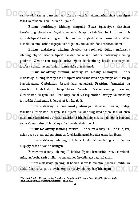 sarmoyadorlarning   bank-moliya   sohasini   yanada   takomillashtirishga   qaratilgan
taklif va tashabbuslari uchun ochiqmiz.” 1
Bitiruv   malakaviy   ishining   maqsadi .   Bozor   iqtisodiyoti   sharoitida
banklarning iqtisodiy salohiyati, rivojlanish darajasini baholash, bank tizimini isloh
qilishda tijorat banklarining kredit ta’minotini rivojlantirish va muammoli kreditlar
hisobini takomillashtirishga yo‘naltirilgan xulosa va takliflar berishdan iborat.
Bitiruv   malakaviy   ishining   obyekti   va   predmeti .   Bitiruv   malakaviy
ishining   obyekti   sifatida   tijorat   banklari   tanlangan.   Bitiruv   malakaviy   ishining
predmeti   O‘zbekiston   respublikasida   tijorat   banklarining   kredit   operatsiyalari
hisobi va ularni takomillashtirish masalalari hisoblanadi
Bitiruv   malakaviy   ishining   nazariy   va   amaliy   ahamiyati .   Bitiruv
malakaviy ishining nazariy asosini tijorat banklarida kredit operatsiyalari hisobiga
bag’ishlangan   O‘zbekiston   Respublikasi   qonunlari,   Prezident   farmonlari   va
qarorlari,   O‘zbekiston,   Respublikasi   Vazirlar   Mahkamasining   qarorlari,
O‘zbekiston   Respublikasi,   Markaziy   banki   yo‘riqnomalari,   xorijiy   va   mahalliy
iqtisodchi olimlarning tadqiqotlari tashkil etadi.
Bitiruv   malakaviy   ishining   amaliy   ahamiyati   shundan   iboratki,   undagi
takliflar   O‘zbekiston   Respublikasi   tijorat   banklarining   kreditlashni   tashkil   etish
muammoli kreditlarni bo‘yicha tadbirlarini ishlab chiqishda hamda tijorat banklari
samarali siyosatini ishlab chiqishda foydalanilishi mumkin.
Bitiruv   malakaviy   ishining   tarkibi .   Bitiruv   malakaviy   ishi   kirish   qismi,
uchta asosiy qism, xulosa qismi va foydalanilgan adabiyotlar qismidan iborat.
Bitiruv   malakaviy   ishining   I   bobida   kredit   ta’minotining   iqtisodiy   va
huquqiy asoslari yoritib berilgan.
Bitiruv   malakaviy   ishining   II   bobida   Tijorat   banklarida   kredit   ta’minoti,
riski, uni boshqarish usullari va muammoli kreditlaraga bag’ishlangan.
Bitiruv   malakaviy   ishining   III   bobida   garov   ta’minotini   baholash   tartibi   va
tahlili, Loyiha va qarz oluvchining moliyaviy tahliliga bag’ishlangan.
1
 Prezident Shavkat Mirziyoyevning O’zbekiston Respublikasi Prezidenti huzuridagi Xorijiy investorlar 
kengashining birinchi yalpi majlisidagi nutqi 16.11.2022
4 