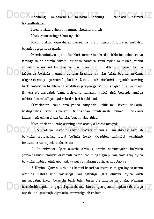 Bankning   mijozlarning   to‘lovga   qobilligini   baholash   tizimini
takomillashtirish.
Kredit riskini baholash tizimini takomillashtirish
Kredit monitoringini kuchaytirish
Kredit   riskini   kamaytirish   maqsadida   jori   qilingan   iqtisodiy   normativlari
bajarilishigiga rioya qilish.
Mamlakatimizda   tijorat   banklari   tomonidan   kredit   risklarini   baholash   va
tartibga   solish   tizimini   takomillashtirish   borasida   shuni   aytish   mumkinki,   ushbu
yo‘nalishda   mavjud   kreditlar   va   ular   bilan   bog’liq   risklarni   o‘rganish   hamda
kelgusida   berilishi   mumkin   bo‘lgan   kreditlar   va   ular   bilan   bog’liq   risklarni
o‘rganish   maqsadga   muvofiq   bo‘ladi.   Ushbu   kredit   risklarini   o‘rganish   ularning
bank faoliyatiga banklarning kreditlash jarayoniga ta’sirini aniqlab olish mumkin.
Bu   esa   o‘z   navbatida   bank   faoliyatini   samarali   tashkil   etish   borasida   amalga
oshirish lozim bo‘lgan qadamlardan biri hisoblanadi.
O‘zbekiston   bank   amaliyotida   yuqorida   keltirilgan   kredit   risklarini
boshqarishda   jaxon   amaliyoti   tajribasidan   foydalanish   mumkin.   Risklarni
kamaytirish uchun ularni baholab borish talab etiladi.
Kredit risklarini baholashning besh asosiy o‘lchovi mavjud:
1.   Reputatsiya.   Mazkur   Jarayon   shaxsiy   muomala,   ham   shaxsiy,   ham   ish
bo‘yicha   tajribasidan   iborat   bo‘lishi   kerak.   (kreditor,   mahsulot   yetishtirib
beruvchilar va mijozlari tekshirish)
2.   Imkoniyatlar.   Qarz   oluvchi   o‘zining   barcha   operatsiyalari   bo‘yicha
(o‘zining butun faoliyati davomida qarz oluvchining olgan pullari) yoki aniq loyiha
bo‘yicha mablag’ olish qobilyati va pul vositalarini boshqarısh qobilyati
3. Kapital. Qarz oluvchining kapital bazasi va kredit so‘ralgan loyiha uchun
o‘zining   mablag’larini   sarflashga   doir   qatiyligi.   Qarz   oluvchi   loyiha   xavfi
ma’suliyatini   kredit   beruvchi   bank   bilan   birga   o‘z   zimmasiga   olishi,   o‘zining
hissadorlik kapitalining qabul qilinishi mumkin bo‘lgan qismini taqdim etib, o`ziga
tegishli bo‘lgan majburiyatlarini zimmasiga olishi kerak.
40 