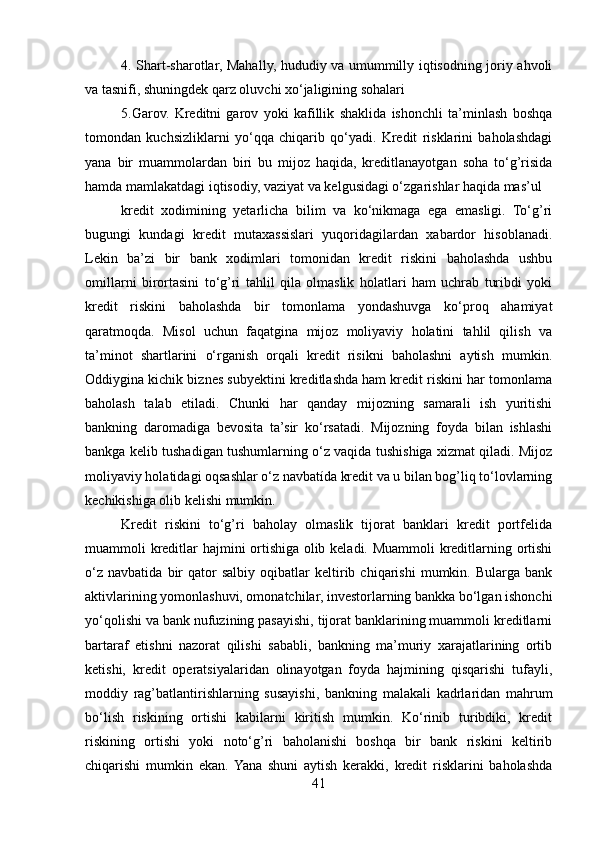 4. Shart-sharotlar, Mahally, hududiy va umummilly iqtisodning joriy ahvoli
va tasnifi, shuningdek qarz oluvchi xo‘jaligining sohalari
5.Garov.   Kreditni   garov   yoki   kafillik   shaklida   ishonchli   ta’minlash   boshqa
tomondan   kuchsizliklarni   yo‘qqa   chiqarib   qo‘yadi.   Kredit   risklarini   baholashdagi
yana   bir   muammolardan   biri   bu   mijoz   haqida,   kreditlanayotgan   soha   to‘g’risida
hamda mamlakatdagi iqtisodiy, vaziyat va kelgusidagi o‘zgarishlar haqida mas’ul
kredit   xodimining   yetarlicha   bilim   va   ko‘nikmaga   ega   emasligi.   To‘g’ri
bugungi   kundagi   kredit   mutaxassislari   yuqoridagilardan   xabardor   hisoblanadi.
Lekin   ba’zi   bir   bank   xodimlari   tomonidan   kredit   riskini   baholashda   ushbu
omillarni   birortasini   to‘g’ri   tahlil   qila   olmaslik   holatlari   ham   uchrab   turibdi   yoki
kredit   riskini   baholashda   bir   tomonlama   yondashuvga   ko‘proq   ahamiyat
qaratmoqda.   Misol   uchun   faqatgina   mijoz   moliyaviy   holatini   tahlil   qilish   va
ta’minot   shartlarini   o‘rganish   orqali   kredit   risikni   baholashni   aytish   mumkin.
Oddiygina kichik biznes subyektini kreditlashda ham kredit riskini har tomonlama
baholash   talab   etiladi.   Chunki   har   qanday   mijozning   samarali   ish   yuritishi
bankning   daromadiga   bevosita   ta’sir   ko‘rsatadi.   Mijozning   foyda   bilan   ishlashi
bankga kelib tushadigan tushumlarning o‘z vaqida tushishiga xizmat qiladi. Mijoz
moliyaviy holatidagi oqsashlar o‘z navbatída kredit va u bilan bog’liq to‘lovlarning
kechikishiga olib kelishi mumkin.
Kredit   riskini   to‘g’ri   baholay   olmaslik   tijorat   banklari   kredit   portfelida
muammoli kreditlar hajmini ortishiga olib keladi. Muammoli kreditlarning ortishi
o‘z   navbatida   bir   qator   salbiy   oqibatlar   keltirib  chiqarishi   mumkin.  Bularga   bank
aktivlarining yomonlashuvi, omonatchilar, investorlarning bankka bo‘lgan ishonchi
yo‘qolishi va bank nufuzining pasayishi, tijorat banklarining muammoli kreditlarni
bartaraf   etishni   nazorat   qilishi   sababli,   bankning   ma’muriy   xarajatlarining   ortib
ketishi,   kredit   operatsiyalaridan   olinayotgan   foyda   hajmining   qisqarishi   tufayli,
moddiy   rag’batlantirishlarning   susayishi,   bankning   malakali   kadrlaridan   mahrum
bo‘lish   riskining   ortishi   kabilarni   kiritish   mumkin.   Ko‘rinib   turibdiki,   kredit
riskining   ortishi   yoki   noto‘g’ri   baholanishi   boshqa   bir   bank   riskini   keltirib
chiqarishi   mumkin   ekan.  Yana   shuni   aytish   kerakki,   kredit   risklarini   baholashda
41 