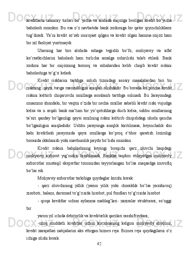 kreditlarni   umumiy   turlari   bo‘   yicha   va   alohida   mijozga   berilgan   kredit   bo‘yicha
baholash   mumkin.  Bu   esa   o‘z   navbatida   bank  xodimiga   bir   qator   qiyinchiliklarni
tug’diradi. Ya’ni kredit so‘rab murojaat  qilgan va kredit olgan hamma mijoz ham
bir xil faoliyat yuritmaydi.
Ularning   har   biri   alohida   sohaga   tegishli   bo‘lb,   moliyaviy   va   sifat
ko‘rsatkichlarini   baholash   ham   turlicha   amalga   oshirilishi   talab   etiladi.   Bank
xodimi   har   bir   mijozning   tarmoq   va   sohalaridan   kelib   chiqib   kredit   riskini
baholashiga to‘g’ri keladi.
Kredit   risklarini   tartibga   solish   tizmidagi   asosiy   masalalardan   biri   bu
riskning   qaysi turiga mansubligini aniqlab olishdadir. Bu borada ko‘pincha kredit
riskini   keltirib   chiqaruvchi   omillarga   asoslanib   tartibga   solinadi.   Bu   Jarayondagi
muammo shundaki, bir vaqtni o‘zida bir necha omillar sababli kredit riski vujudga
kelsa   va   u   orqali   bank   ma’lum   bir   yo‘qotishlarga   duch   kelsa,   ushbu   omillarning
ta’siri qanday bo‘lganligi qaysi  omilning riskni keltirib chiqishdagi ulushi qancha
bo‘lganligini   aniqlashdir.   Ushbu   jarayonga   aniqlik   kiritilmasa,   keyinchalik   shu
kabi   kreditlash   jarayonida   qaysi   omillarga   ko‘proq   e’tibor   qaratish   lozimligi
borasida ikkilanish yoki mavhumlik paydo bo‘lishi mumkin.
Kredit   riskini   baholashning   keyingi   bosqichi   qarz   oluvchi   haqidagi
moliyaviy   axborot   yig’indisi   hisoblanadi.   Bankka   taqdim   etilayotgan   moliyavly
axborotlar   mustaqil   ekspertlar   tomonidan   tayyorlangan   bo‘lsa   maqsadga   muvofiq
bo‘lar edi.
Moliyaviy axborotlar tarkibiga quydaglar kirishi kerak: 
-   qarz   oluvchining   yillik   (yarim   yilik   yoki   choraklik   bo‘lsa   yaxshiroq)
xisoboti; balans, daromad to‘g’risida hisobot, pul fondlari to‘g’risida hisobot
-   qisqa   kreditlar   uchun   aylanma   mablag’lari-   zaxiralar   strukturasi,   so‘nggi
bir
yarim yil ichida debitorlik va kreditorlik qarzlari rasshifrovkasi;
-uzoq   muddatli   kreditlar   uchun   korxonaning   kelgusi   moliyavly   ahvolini,
kredit  xarajatlari  natijalarini  aks ettirgan biznes reja. Biznes reja quydagilarni  o‘z
ichiga olishi kerak:
42 