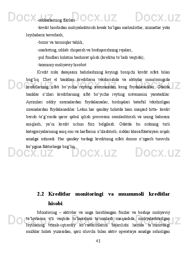 -rahbarlarning fikrlari
-kredit hisobidan moliyalashtirish kerak bo‘lgan mahsulotlar, xizmatlar yoki
loyihalarni tasvirlash;
-bozor va tarmoqlar tahlili;
-marketing, ishlab chiqarish va boshqarishning rejalari;
-pul fondlari holatini bashorat qilish (kreditni to‘lash vaqtida); 
-taxminiy moliyaviy hisobot
Kredit   riski   darajasini   baholashning   keyingi   bosqichi   kredit   sifati   bilan
bog’liq.   Chet   el   banklari   kreditlarni   tekshirishda   va   aktivlar   monitoringida
kreditlarning   sifati   bo‘yicha   reyting   sistemasidan   keng   foydalanadilar.   Odatda
banklar   o‘zlari   kreditlarning   sifat   bo‘yicha   reyting   sistemasini   yaratadilar.
Ayrimlari   oddiy   sxemalardan   foydalansalar,   boshqalari   batafsil   tekshirilgan
sxemalardan   foydalanadilar.   Lekin   har   qanday   holatda   ham   maqsad   bitta-   kredit
berish   to‘g’risida   qaror   qabul   qilish   prosessini   osonlashtirish   va   uning   bahosini
aniqlash,   ya’ni   kredit   uchun   foiz   belgilash.   Odatda   bu   riskning   turli
kategoriyalarining aniq son va harflarini o‘zlashtirib, risklar klassifikatsiyasi orqali
amalga   oshiradi.   Har   qanday   turdagi   kreditning   sifati   doimo   o‘zgarib   turuvchi
ko‘pgina faktorlarga bog’liq.
2.2 Kreditlar   monitoringi   va   muammoli   kreditlar
hisobi
Monitoring   –   aktivlar   va   unga   hisoblangan   foizlar   va   boshqa   moliyaviy
to lovlarini   o z   vaqtida   to lanishini   ta minlash   maqsadida,   moliyalashtirilganʻ ʻ ʻ ʼ
loyihaning   texnik-iqtisodiy   ko rsatkichlarini   bajarilishi   hamda   ta minotdagi	
ʻ ʼ
mulklar   holati   yuzasidan,   qarz   oluvchi   bilan   aktiv   operatsiya   amalga   oshirilgan
43 