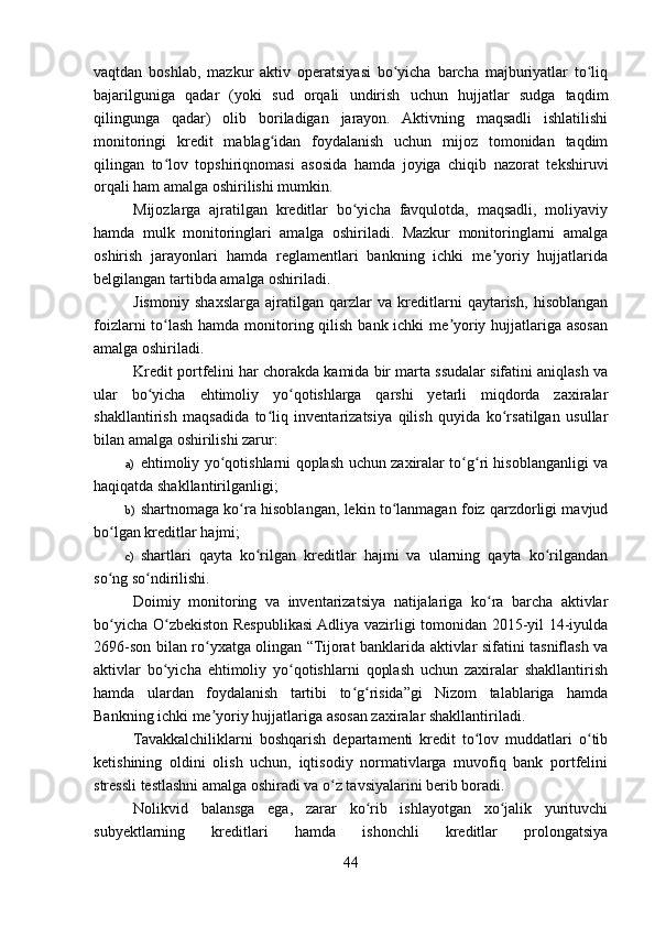vaqtdan   boshlab,   mazkur   aktiv   operatsiyasi   bo yicha   barcha   majburiyatlar   to liqʻ ʻ
bajarilguniga   qadar   (yoki   sud   orqali   undirish   uchun   hujjatlar   sudga   taqdim
qilingunga   qadar)   olib   boriladigan   jarayon.   Aktivning   maqsadli   ishlatilishi
monitoringi   kredit   mablag idan   foydalanish   uchun   mijoz   tomonidan   taqdim	
ʻ
qilingan   to lov   topshiriqnomasi   asosida   hamda   joyiga   chiqib   nazorat   tekshiruvi	
ʻ
orqali ham amalga oshirilishi mumkin. 
Mijozlarga   ajratilgan   kreditlar   bo yicha   favqulotda,   maqsadli,   moliyaviy	
ʻ
hamda   mulk   monitoringlari   amalga   oshiriladi.   Mazkur   monitoringlarni   amalga
oshirish   jarayonlari   hamda   reglamentlari   bankning   ichki   me yoriy   hujjatlarida	
ʼ
belgilangan tartibda amalga oshiriladi.    
Jismoniy   shaxslarga   ajratilgan   qarzlar   va   kreditlarni   qaytarish,   hisoblangan
foizlarni  to lash hamda monitoring qilish bank ichki  me yoriy hujjatlariga asosan	
ʻ ʼ
amalga oshiriladi.
Kredit portfelini har chorakda kamida bir marta ssudalar sifatini aniqlash va
ular   bo yicha   ehtimoliy   yo qotishlarga   qarshi   yetarli   miqdorda   zaxiralar	
ʻ ʻ
shakllantirish   maqsadida   to liq   inventarizatsiya   qilish   quyida   ko rsatilgan   usullar	
ʻ ʻ
bilan amalga oshirilishi zarur:
a) ehtimoliy yo qotishlarni qoplash uchun zaxiralar to g ri hisoblanganligi va	
ʻ ʻ ʻ
haqiqatda shakllantirilganligi;
b) shartnomaga ko ra hisoblangan, lekin to lanmagan foiz qarzdorligi mavjud	
ʻ ʻ
bo lgan kreditlar hajmi;	
ʻ
c) shartlari   qayta   ko rilgan   kreditlar   hajmi   va   ularning   qayta   ko rilgandan	
ʻ ʻ
so ng so ndirilishi.	
ʻ ʻ
Doimiy   monitoring   va   inventarizatsiya   natijalariga   ko ra   barcha   aktivlar	
ʻ
bo yicha O zbekiston Respublikasi Adliya vazirligi tomonidan 2015-yil 14-iyulda	
ʻ ʻ
2696-son bilan ro yxatga olingan “Tijorat banklarida aktivlar sifatini tasniflash va	
ʻ
aktivlar   bo yicha   ehtimoliy   yo qotishlarni   qoplash   uchun   zaxiralar   shakllantirish	
ʻ ʻ
hamda   ulardan   foydalanish   tartibi   to g risida”gi   Nizom   talablariga   hamda	
ʻ ʻ
Bankning ichki me yoriy hujjatlariga asosan zaxiralar shakllantiriladi.	
ʼ
Tavakkalchiliklarni   boshqarish   departamenti   kredit   to lov   muddatlari   o tib	
ʻ ʻ
ketishining   oldini   olish   uchun,   iqtisodiy   normativlarga   muvofiq   bank   portfelini
stressli testlashni amalga oshiradi va o z tavsiyalarini berib boradi.	
ʻ
Nolikvid   balansga   ega,   zarar   ko rib   ishlayotgan   xo jalik   yurituvchi	
ʻ ʻ
subyektlarning   kreditlari   hamda   ishonchli   kreditlar   prolongatsiya
44 