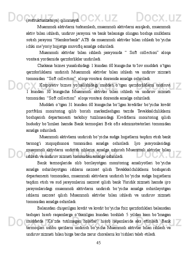 (restrukturizatsiya) qilinmaydi. 
Muammoli aktivlarni turkumlash, muammoli aktivlarni aniqlash, muammoli
aktiv  bilan   ishlash,   undiruv  jarayoni   va  bank   balansiga   olingan   boshqa   mulklarni
sotish   jarayoni   “Hamkorbank"  ATB   da   muammoli   aktivlar   bilan   ishlash   bo yichaʻ
ichki me yoriy hujjatga muvofiq amalga oshiriladi.	
ʼ
Muammoli   aktivlar   bilan   ishlash   jarayonida   “   Soft   collection”   aloqa
vositasi yordamida qarzdorliklar undiriladi.
Chakana biznes yunalishidagi 1 kundan 60 kungacha to lov muddati o tgan	
ʻ ʻ
qarzdorliklarni   undirish   Muammoli   aktivlar   bilan   ishlash   va   undiruv   xizmati
tomonidan  “Soft collection”  aloqa vositasi doirasida amalga oshiriladi. 
Korporativ   biznes   yo nalishidagi   muddati   o tgan   qarzdorliklarni   undiruvi	
ʻ ʻ
1   kundan   30   kungacha   Muammoli   aktivlar   bilan   ishlash   va   undiruv   xizmati
tomonidan  “Soft collection”  aloqa vositasi doirasida amalga oshiriladi.
Muddati   o tgan   31   kundan   60   kungacha   bo lgan   kreditlar   bo yicha   kredit	
ʻ ʻ ʻ
portfelini   monitoring   qilib   borish   markazlashgan   tarzda   Tavakkalchiliklarni
boshqarish   departamenti   tarkibiy   tuzilmasidagi   Kreditlarni   monitoring   qilish
hududiy   bo limlari   hamda   Bank   tarmoqlari   Bek   ofis   administratorlari   tomonidan	
ʻ
amalga oshiriladi.
Muammoli aktivlarni undirish bo yicha sudga hujjatlarni taqdim etish bank	
ʻ
tarmog i   xuquqshunosi   tomonidan   amalga   oshiriladi.   Ijro   jarayonlaridagi	
ʻ
muammoli   aktivlarni   undirish   ishlarini   amalga   oshirish   Muammoli   aktivlar   bilan
ishlash va undiruv xizmati tomonidan amalga oshiriladi.  
Bank   tarmoqlarida   olib   borilayotgan   monitoring   amaliyotlari   bo yicha	
ʻ
amalga   oshirilayotgan   ishlarni   nazorat   qilish   Tavakkalchiliklarni   boshqarish
departamenti tomonidan, muammoli aktivlarni undirish bo yicha sudga hujjatlarni	
ʻ
taqdim   etish   va   sud   jarayonlarini   nazorat   qilish   bank  Yuridik   xizmati   hamda   ijro
jarayonlaridagi   muammoli   aktivlarni   undirish   bo yicha   amalga   oshirilayotgan	
ʻ
ishlarni   nazorat   qilish   Muammoli   aktivlar   bilan   ishlash   va   undiruv   xizmati
tomonidan amalga oshiriladi.
Balansdan chiqarilgan kredit va kredit bo yicha foiz qarzdorliklari balansdan	
ʻ
tashqari   hisob   raqamlarga   o tkazilgan   kundan   boshlab   5   yildan   kam   bo lmagan	
ʻ ʻ
muddatda   “Ko zda   tutilmagan   holatlar”   hisob   raqamlarida   aks   ettiriladi.   Bank	
ʻ
tarmoqlari   ushbu   qarzlarni   undirish   bo yicha   Muammoli   aktivlar   bilan   ishlash   va	
ʻ
undiruv xizmati bilan birga barcha zarur choralarni ko rishlari talab etiladi.	
ʻ
45 