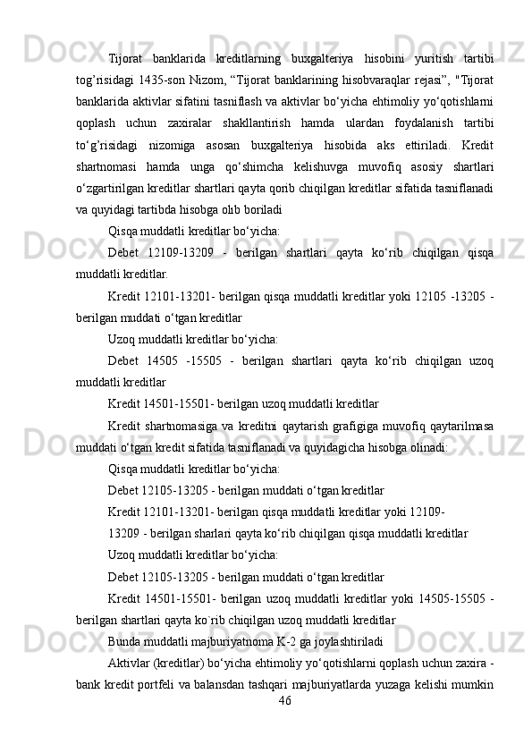 Tijorat   banklarida   kreditlarning   buxgalteriya   hisobini   yuritish   tartibi
tog’risidagi  1435-son  Nizom,  “Tijorat   banklarining  hisobvaraqlar  rejasi”,   "Tijorat
banklarida aktivlar sifatini tasniflash va aktivlar bo‘yicha ehtimoliy yo‘qotishlarni
qoplash   uchun   zaxiralar   shakllantirish   hamda   ulardan   foydalanish   tartibi
to‘g’risidagi   nizomiga   asosan   buxgalteriya   hisobida   aks   ettiriladi.   Kredit
shartnomasi   hamda   unga   qo‘shimcha   kelishuvga   muvofiq   asosiy   shartlari
o‘zgartirilgan kreditlar shartlari qayta qorib chiqilgan kreditlar sifatida tasniflanadi
va quyidagi tartibda hisobga olıb boriladi 
Qisqa muddatli kreditlar bo‘yicha:
Debet   12109-13209   -   berilgan   shartlari   qayta   ko‘rib   chiqilgan   qisqa
muddatli kreditlar. 
Kredit 12101-13201- berilgan qisqa muddatli kreditlar yoki 12105 -13205 -
berilgan muddati o‘tgan kreditlar
Uzoq muddatli kreditlar bo‘yicha:
Debet   14505   -15505   -   berilgan   shartlari   qayta   ko‘rib   chiqilgan   uzoq
muddatli kreditlar
Kredit 14501-15501- berilgan uzoq muddatli kreditlar
Kredit   shartnomasiga   va   kreditni   qaytarish   grafigiga   muvofiq   qaytarilmasa
muddati o‘tgan kredit sifatida tasniflanadi va quyidagicha hisobga olinadi:
Qisqa muddatli kreditlar bo‘yicha:
Debet 12105-13205 - berilgan muddati o‘tgan kreditlar
Kredit 12101-13201- berilgan qisqa muddatli kreditlar yoki 12109-
13209 - berilgan sharlari qayta ko‘rib chiqilgan qisqa muddatli kreditlar
Uzoq muddatli kreditlar bo‘yicha:
Debet 12105-13205 - berilgan muddati o‘tgan kreditlar
Kredit   14501-15501-   berilgan   uzoq   muddatli   kreditlar   yoki   14505-15505   -
berilgan shartlari qayta ko`rib chiqilgan uzoq muddatli kreditlar
Bunda muddatli majburiyatnoma K-2 ga joylashtiriladi
Aktivlar (kreditlar) bo‘yicha ehtimoliy yo‘qotishlarni qoplash uchun zaxira -
bank kredit portfeli va balansdan tashqari majburiyatlarda yuzaga kelishi mumkin
46 