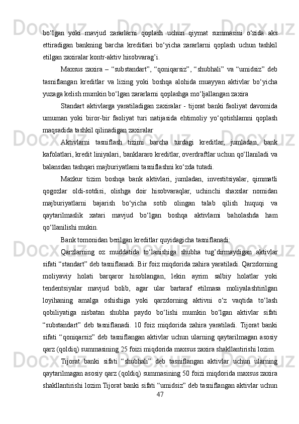 bo‘lgan   yoki   mavjud   zararlarni   qoplash   uchun   qiymat   summasini   o‘zida   aks
ettiradigan   bankning   barcha   kreditlari   bo‘yicha   zararlarni   qoplash   uchun   tashkil
etilgan zaxiralar kontr-aktiv hisobvarag’i.
Maxsus   zaxira   –   “substandart”,   “qoniqarsiz”,   “shubhali”   va   “umidsiz”   deb
tasniflangan   kreditlar   va   lizing   yoki   boshqa   alohida   muayyan   aktivlar   bo‘yicha
yuzaga kelish mumkin bo‘lgan zararlarni qoplashga mo‘ljallangan zaxira
Standart  aktivlarga   yaratiladigan   zaxiralar  -   tijorat  banki  faoliyat  davomida
umuman   yoki   biror-bir   faoliyat   turi   natijasida   ehtimoliy   yo‘qotishlamni   qoplash
maqsadida tashkil qilinadigan zaxiralar
Aktivlarni   tasniflash   tizimi   barcha   turdagi   kreditlar,   jumladan,   bank
kafolatlari, kredit liniyalari, banklararo kreditlar, overdraftlar uchun qo‘llaniladi va
balansdan tashqari majburiyatlami tasniflashni ko‘zda tutadi.
Mazkur   tizim   boshqa   bank   aktivlari,   jumladan,   investitsiyalar,   qimmatli
qogozlar   oldi-sotdisi,   olishga   doir   hisobvaraqlar,   uchinchi   shaxslar   nomidan
majburiyatlarni   bajarish   bo‘yicha   sotib   olingan   talab   qilish   huquqi   va
qaytarilmaslik   xatari   mavjud   bo‘lgan   boshqa   aktivlami   baholashda   ham
qo‘llanilishi mukin.
Bank tomonidan berilgan kreditlar quyidagicha tasniflanadi:
Qarzlarning   oz   muddatida   to‘lanishiga   shubha   tug’dirmaydigan   aktivlar
sifati “standart” deb tasniflanadi. Bir foiz miqdorida zahira yaratiladi. Qarzdorning
moliyaviy   holati   barqaror   hisoblangan,   lekin   ayrim   salbiy   holatlar   yoki
tendentsiyalar   mavjud   bolib,   agar   ular   bartaraf   etilmasa   moliyalashtirilgan
loyihaning   amalga   oshishiga   yoki   qarzdorning   aktivni   o‘z   vaqtida   to‘lash
qobiliyatiga   nisbatan   shubha   paydo   bo‘lishi   mumkin   bo‘lgan   aktivlar   sifati
“substandart”   deb   tasniflanadi.   10   foiz   miqdorida   zahira   yaratiladi.   Tijorat   banki
sifati   “qoniqarsiz”   deb   tasniflangan   aktivlar   uchun   ularning   qaytarilmagan   asosiy
qarz (qoldiq) summasining 25 foizi miqdorida maxsus zaxira shakllantirishi lozim.
Tijorat   banki   sifati   “shubhali”   deb   tasniflangan   aktivlar   uchun   ularning
qaytarilmagan asosiy qarz (qoldiq) summasining 50 foizi miqdorida maxsus zaxira
shakllantirishi lozim Tijorat banki sifati “umidsiz” deb tasniflangan aktivlar uchun
47 