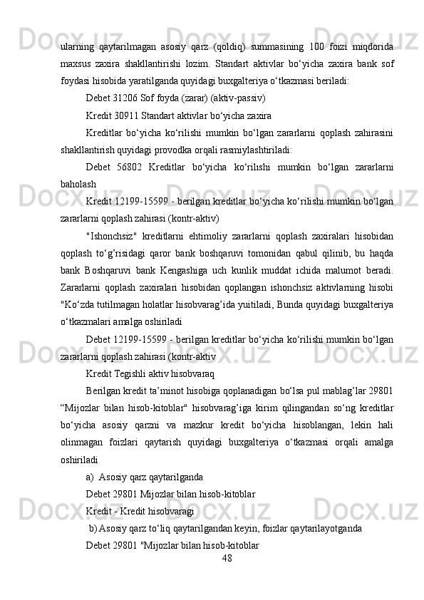 ularning   qaytarilmagan   asosiy   qarz   (qoldiq)   summasining   100   foizi   miqdorida
maxsus   zaxira   shakllantirishi   lozim.   Standart   aktivlar   bo‘yicha   zaxira   bank   sof
foydasi hisobida yaratilganda quyidagi buxgalteriya o‘tkazmasi beriladi:
Debet 31206 Sof foyda (zarar) (aktiv-passiv)
Kredit 30911 Standart aktivlar bo‘yicha zaxira
Kreditlar   bo‘yicha   ko‘rilishi   mumkin   bo‘lgan   zararlarni   qoplash   zahirasini
shakllantirish quyidagi provodka orqali rasmiylashtiriladi:
Debet   56802   Kreditlar   bo‘yicha   ko‘rilıshi   mumkin   bo‘lgan   zararlarni
baholash
Kredit 12199-15599 - berilgan kreditlar bo‘yicha ko‘rilishi mumkin bo‘lgan
zararlarni qoplash zahirasi (kontr-aktiv)
"Ishonchsiz"   kreditlarni   ehtimoliy   zararlarni   qoplash   zaxiralari   hisobidan
qoplash   to‘g’risidagi   qaror   bank   boshqaruvi   tomonidan   qabul   qilinib,   bu   haqda
bank   Boshqaruvi   bank   Kengashiga   uch   kunlik   muddat   ichida   malumot   beradi.
Zararlarni   qoplash   zaxiralari   hisobidan   qoplangan   ishonchsiz   aktivlarning   hisobi
"Ko‘zda tutilmagan holatlar hisobvarag’ida yuitiladi, Bunda quyidagi buxgalteriya
o‘tkazmalari amalga oshiriladi
Debet 12199-15599 - berilgan kreditlar bo‘yicha ko‘rilishi mumkin bo‘lgan
zararlarni qoplash zahirasi (kontr-aktiv
Kredit Tegishli aktiv hisobvaraq
Berilgan kredit ta’minot hisobiga qoplanadigan bo‘lsa pul mablag’lar 29801
“Mijozlar   bilan   hisob-kitoblar"   hisobvarag’iga   kirim   qilingandan   so‘ng   kreditlar
bo‘yicha   asosiy   qarzni   va   mazkur   kredit   bo‘yicha   hisoblangan,   lekin   hali
olinmagan   foizlari   qaytarish   quyidagi   buxgalteriya   o‘tkazmasi   orqali   amalga
oshiriladi
a) Asosiy qarz qaytarilganda
Debet 29801 Mijozlar bilan hisob-kitoblar
Kredit - Kredit hisobvaragi
 b) Asosiy qarz to‘liq qaytarilgandan keyin, foizlar qaytarilayotganda
Debet 29801 "Mijozlar bilan hisob-kitoblar
48 
