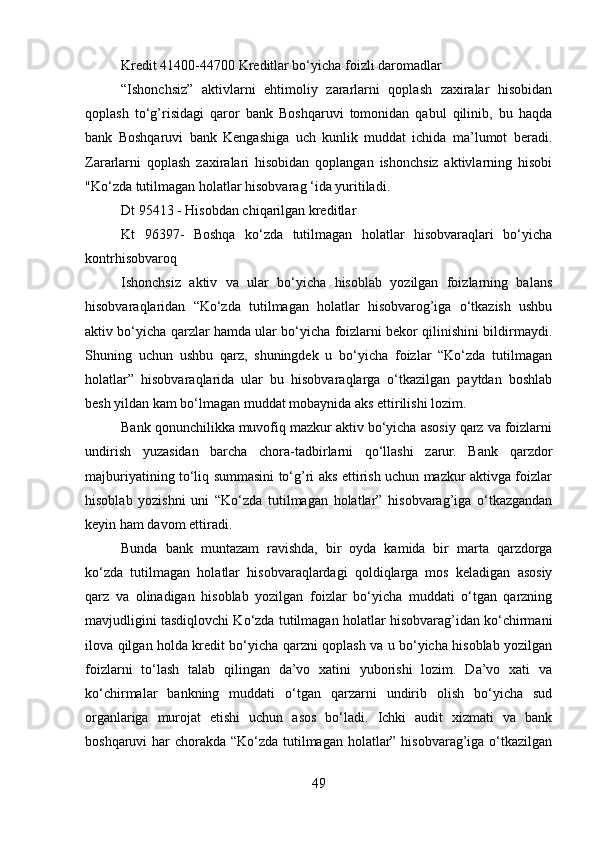 Kredit 41400-44700 Kreditlar bo‘yicha foizli daromadlar
“Ishonchsiz”   aktivlarni   ehtimoliy   zararlarni   qoplash   zaxiralar   hisobidan
qoplash   to‘g’risidagi   qaror   bank   Boshqaruvi   tomonidan   qabul   qilinib,   bu   haqda
bank   Boshqaruvi   bank   Kengashiga   uch   kunlik   muddat   ichida   ma’lumot   beradi.
Zararlarni   qoplash   zaxiralari   hisobidan   qoplangan   ishonchsiz   aktivlarning   hisobi
"Ko‘zda tutilmagan holatlar hisobvarag ‘ida yuritiladi.
Dt 95413 - Hisobdan chiqarilgan kreditlar
Kt   96397-   Boshqa   ko‘zda   tutilmagan   holatlar   hisobvaraqlari   bo‘yicha
kontrhisobvaroq
Ishonchsiz   aktiv   va   ular   bo‘yicha   hisoblab   yozilgan   foizlarning   balans
hisobvaraqlaridan   “Ko‘zda   tutilmagan   holatlar   hisobvarog’iga   o‘tkazish   ushbu
aktiv bo‘yicha qarzlar hamda ular bo‘yicha foizlarni bekor qilinishini bildirmaydi.
Shuning   uchun   ushbu   qarz,   shuningdek   u   bo‘yicha   foizlar   “Ko‘zda   tutilmagan
holatlar”   hisobvaraqlarida   ular   bu   hisobvaraqlarga   o‘tkazilgan   paytdan   boshlab
besh yildan kam bo‘lmagan muddat mobaynida aks ettirilishi lozim.
Bank qonunchilikka muvofiq mazkur aktiv bo‘yicha asosiy qarz va foizlarni
undirish   yuzasidan   barcha   chora-tadbirlarni   qo‘llashi   zarur.   Bank   qarzdor
majburiyatining to‘liq summasini to‘g’ri aks ettirish uchun mazkur aktivga foizlar
hisoblab   yozishni   uni   “Ko‘zda   tutilmagan   holatlar”   hisobvarag’iga   o‘tkazgandan
keyin ham davom ettiradi.
Bunda   bank   muntazam   ravishda,   bir   oyda   kamida   bir   marta   qarzdorga
ko‘zda   tutilmagan   holatlar   hisobvaraqlardagi   qoldiqlarga   mos   keladigan   asosiy
qarz   va   olinadigan   hisoblab   yozilgan   foizlar   bo‘yicha   muddati   o‘tgan   qarzning
mavjudligini tasdiqlovchi Ko‘zda tutilmagan holatlar hisobvarag’idan ko‘chirmani
ilova qilgan holda kredit bo‘yicha qarzni qoplash va u bo‘yicha hisoblab yozilgan
foizlarni   to‘lash   talab   qilingan   da’vo   xatini   yuborishi   lozim.   Da’vo   xati   va
ko‘chirmalar   bankning   muddati   o‘tgan   qarzarni   undirib   olish   bo‘yicha   sud
organlariga   murojat   etishi   uchun   asos   bo‘ladi.   Ichki   audit   xizmati   va   bank
boshqaruvi har chorakda “Ko‘zda tutilmagan holatlar” hisobvarag’iga o‘tkazilgan
49 