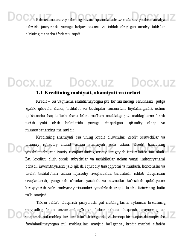Bitiruv  malakaviy   ishining   xulosa   qismida   bitiruv  malakaviy   ishini   amalga
oshirish   jarayonida   yuzaga   kelgan   xulosa   va   ishlab   chiqilgan   amaliy   takliflar
o‘zining qisqacha ifodasini topdi.
1.1 Kreditning mohiyati, ahamiyati va turlari
Kredit – bu vaqtincha ishlatilmayotgan pul ko‘rinishidagi resurslarni, pulga
egalik   qiluvchi   shaxs,   tashkilot   va   boshqalar   tomonidan   foydalanganlik   uchun
qo‘shimcha   haq   to‘lash   sharti   bilan   ma’lum   muddatga   pul   mablag’larini   berib
turish   yoki   olish   holatlarida   yuzaga   chiqadigan   iqtisodiy   aloqa   va
munosabatlarning majmuidir. 
Kreditning   ahamiyati   esa   uning   kredit   oluvchilar,   kredit   beruvchilar   va
umumiy   iqtisodiy   muhit   uchun   ahamiyati   juda   ulkan.   Kredit   tizimining
yaxshilanishi,   moliyaviy   rivojlanishning   asosiy   kengayish   turi   sifatida   tan   oladi.
Bu,   kreditni   olish   orqali   subyektlar   va   tashkilotlar   uchun   yangi   imkoniyatlarni
ochadi, investitsiyalarni jalb qilish, iqtisodiy taraqqiyotni ta’minlash, korxonalar va
davlat   tashkilotlari   uchun   iqtisodiy   rivojlanishni   taminlash,   ishlab   chiqarishni
rivojlantirish,   yangi   ish   o‘rinlari   yaratish   va   xizmatlar   ko‘rsatish   qobiliyatini
kengaytirish   yoki   moliyaviy   risunokni   yaxshilash   orqali   kredit   tizimining   katta
ro‘li mavjud.
Takror   ishlab   chiqarish   jarayonida   pul   mablag’larini   aylanishi   kreditning
mavjudligi   bilan   bevosita   bog’liqdir.   Takror   ishlab   chiqarish   jarayoning   bir
nuqtasida pul mablag’lari kerak bo‘lib turganda, va boshqa bir nuqtasida vaqtincha
foydalanilmayotgan   pul   mablag’lari   mavjud   bo‘lganda,   kredit   manbai   sifatida
5 
