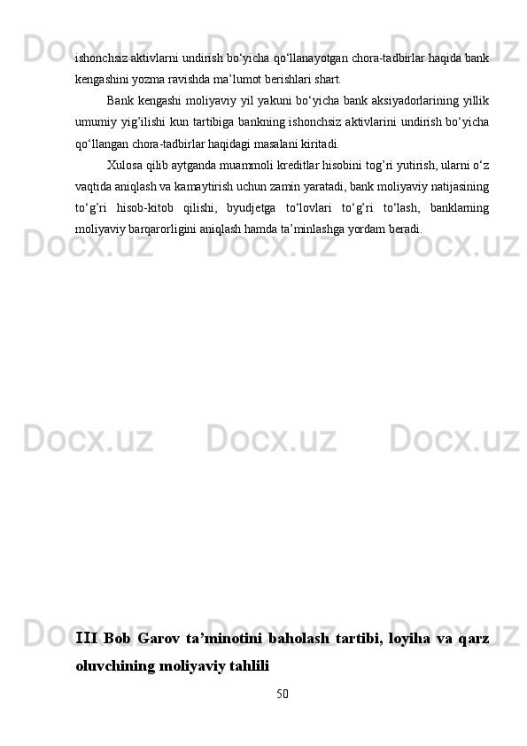 ishonchsiz aktivlarni undirish bo‘yicha qo‘llanayotgan chora-tadbirlar haqida bank
kengashini yozma ravishda ma’lumot berishlari shart.
Bank kengashi  moliyaviy yil  yakuni bo‘yicha bank aksiyadorlarining yillik
umumiy yig’ilishi  kun tartibiga bankning ishonchsiz aktivlarini  undirish bo‘yicha
qo‘llangan chora-tadbirlar haqidagi masalani kiritadi.
Xulosa qilib aytganda muammoli kreditlar hisobini tog’ri yutirish, ularni o‘z
vaqtida aniqlash va kamaytirish uchun zamin yaratadi, bank moliyaviy natijasining
to‘g’ri   hisob-kitob   qilishi,   byudjetga   to‘lovlari   to‘g’ri   to‘lash,   banklarning
moliyaviy barqarorligini aniqlash hamda ta’minlashga yordam beradi.
I   Bob   Garov   ta’minotini   baholash   tartibi,   loyiha   va   qarzⅡ
oluvchining moliyaviy tahlili
50 