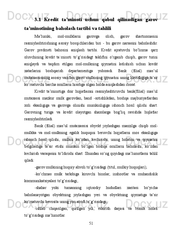 3.1   Kredit   ta’minoti   uchun   qabul   qilinadigan   garov
ta’minotining baholash tartibi va tahlili
Ma’lumki,   mol-mulklarni   garovga   olish,   garov   shartnomasini
rasmiylashtirishning   asosiy   bosqichlaridan   biri   -   bu   garov   narsasini   baholashdir.
Garov   predmeti   bahosini   aniqlash   tartibi.   Kredit   ajratuvchi   bo‘linma   qarz
oluvchining   kredit   ta`minoti   to‘g’risidagt   taklifini   o‘rganib   chiqib,   garov   turini
aniqļaydi   va   taqdim   etilgan   mol-mulkning   qiymatini   kelishish   uchun   kredit
xatarlarini   boshqarish   departamentiga   yuboradi.   Bank   (filial)   mas’ul
mutaxassisining asosiy vazifasi garov mulkining qiymatini uning likvidligiga ta’sir
ko‘rsatuvchi barcha omillarni hisobga olgan holda aniqlashdan iborat.
Kredit   ta’minotiga   doir   hujjatlamni   rasmiylashtiruvchi   bank(filial)   mas’ul
mutaxassi   mazkur   mulk   garovdan,   band   -sotishlikdan,   boshqa   majburiyatlardan
xoli   ekanligiga   va   garovga   olinishi   mumkinligiga   ishonch   hosil   qilishi   shart.
Garovning   turiga   va   kredit   olayotgan   shaxslarga   bog’liq   ravishda   hujlatlar
rasmiylashtiriladi.
Bank   (filial)   mas’ul   mutaxassisi   obyekt   joylashgan   manzilga   chiqib   mol-
mulkka   va   mol-mulkning   egalik   huquqini   beruvchi   hujjatlarni   mos   ekanligiga
ishonch   hosil   qilishi,   mulkni   ko‘zdan,   kechirishi,   uning   holatini   va   qiymatini
belgilashga   ta’sir   etishi   mumkin   bo‘lgan   boshqa   omillarni   baholashi,   ko‘zdan
kechirish varaqasini to‘ldirishi shart. Shundan so‘ng quyidagi ma’lumotlarni tahlil
qiladi:
-garov mulkining huquiy ahvoli to‘g’risidagi (titul, mulkiy huquqlari);
-ko‘chmas   mulk   tarkibiga   kiruvchi   binolar,   inshootlar   va   muhandislik
kommunikatsiyalari to‘g’risidagi;
-shahar   yoki   tumanning   iqtisodiy   hududlari   xaritasi   bo‘yicha
baholanayotgan   obyektning   joylashgan   yeri   va   obyektning   qiymatiga   ta’sir
ko‘rsatuvchi bevosita uning yon atrofi to‘g’risidagi;
-ishlab   chiqarilgan,   qurilgan   yili,   eskirish   darjasi   va   texnik   holati
to‘g’risidagi ma’lumotlar.
51 