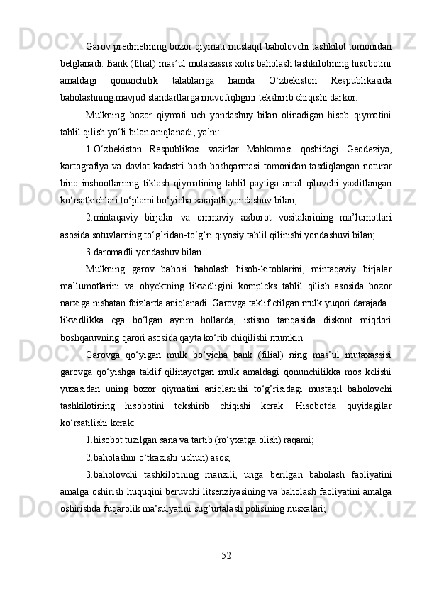 Garov predmetining bozor qiymati mustaqil baholovchi tashkilot tomonidan
belglanadi. Bank (filial) mas’ul mutaxassis xolis baholash tashkilotining hisobotini
amaldagi   qonunchilik   talablariga   hamda   O‘zbekiston   Respublikasida
baholashning.mavjud standartlarga muvofiqligini tekshirib chiqishi darkor.
Mulkning   bozor   qiymati   uch   yondashuy   bilan   olinadigan   hisob   qiymatini
tahlil qilish yo‘li bilan aniqlanadi, ya’ni: 
1.O‘zbekiston   Respublikasi   vazirlar   Mahkamasi   qoshidagi   Geodeziya,
kartografiya va davlat  kadastri  bosh  boshqarmasi  tomonidan  tasdiqlangan noturar
bino   inshootlarning   tiklash   qiymatining   tahlil   paytiga   amal   qiluvchi   yaxlitlangan
ko‘rsatkichlari to‘plami bo‘yicha xarajatli yondashuv bilan;
2.mintaqaviy   birjalar   va   ommaviy   axborot   vositalarining   ma’lumotlari
asosida sotuvlarning to‘g’ridan-to‘g’ri qiyosiy tahlil qilinishi yondashuvi bilan;
3.daromadli yondashuv bilan
Mulkning   garov   bahosi   baholash   hisob-kitoblarini,   mintaqaviy   birjalar
ma’lumotlarini   va   obyektning   likvidligini   kompleks   tahlil   qilish   asosida   bozor
narxiga nisbatan foizlarda aniqlanadi. Garovga taklif etilgan mulk yuqori darajada
likvidlikka   ega   bo‘lgan   ayrim   hollarda,   istisno   tariqasida   diskont   miqdori
boshqaruvning qarori asosida qayta ko‘rib chiqilishi mumkin.
Garovga   qo‘yigan   mulk   bo‘yicha   bank   (filial)   ning   mas’ul   mutaxassisi
garovga   qo‘yishga   taklif   qilinayotgan   mulk   amaldagi   qonunchilikka   mos   kelishi
yuzasidan   uning   bozor   qiymatini   aniqlanishi   to‘g’risidagi   mustaqil   baholovchi
tashkilotining   hisobotini   tekshirib   chiqishi   kerak.   Hisobotda   quyidagilar
ko‘rsatilishi kerak: 
1.hisobot tuzilgan sana va tartib (ro‘yxatga olish) raqami;
2.baholashni o‘tkazishi uchun) asos; 
3.baholovchi   tashkilotining   manzili,   unga   berilgan   baholash   faoliyatini
amalga oshirish huquqini beruvchi litsenziyasining va baholash faoliyatini amalga
oshirishda fuqarolik ma’sulyatini sug’urtalash polisining nusxalari;
52 