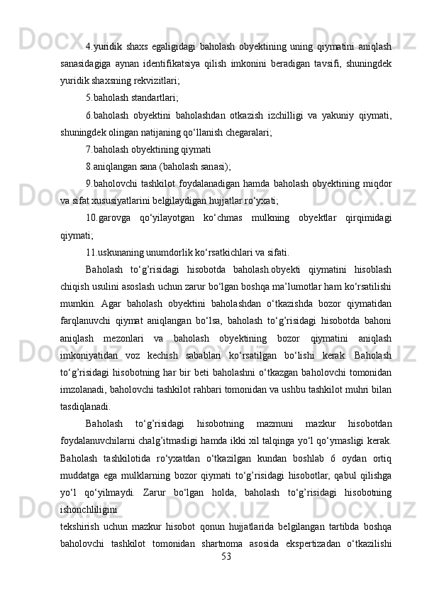 4.yuridik   shaxs   egaligidagi   baholash   obyektining   uning   qiymatini   aniqlash
sanasidagiga   aynan   identifikatsiya   qilish   imkonini   beradigan   tavsifi,   shuningdek
yuridik shaxsning rekvizitlari; 
5.baholash standartlari; 
6.baholash   obyektini   baholashdan   otkazish   izchilligi   va   yakuniy   qiymati,
shuningdek olingan natijaning qo‘llanish chegaralari; 
7.baholash obyektining qiymati
8.aniqlangan sana (baholash sanasi); 
9.baholovchi   tashkilot  foydalanadigan  hamda   baholash  obyektining  miqdor
va sifat xususiyatlarini belgilaydigan hujjatlar ro‘yxati; 
10.garovga   qo‘yilayotgan   ko‘chmas   mulkning   obyektlar   qirqimidagi
qiymati;
11.uskunaning unumdorlik ko‘rsatkichlari va sifati.
Baholash   to‘g’risidagi   hisobotda   baholash.obyekti   qiymatini   hisoblash
chiqish usulini asoslash uchun zarur bo‘lgan boshqa ma’lumotlar ham ko‘rsatilishi
mumkin.   Agar   baholash   obyektini   baholashdan   o‘tkazishda   bozor   qiymatidan
farqlanuvchi   qiymat   aniqlangan   bo‘lsa,   baholash   to‘g’risidagi   hisobotda   bahoni
aniqlash   mezonlari   va   baholash   obyektining   bozor   qiymatini   aniqlash
imkoniyatidan   voz   kechish   sabablari   ko‘rsatilgan   bo‘lishi   kerak.   Baholash
to‘g’risidagi   hisobotning  har   bir  beti  baholashni  o‘tkazgan  baholovchi  tomonidan
imzolanadi, baholovchi tashkilot rahbari tomonidan va ushbu tashkilot muhri bilan
tasdiqlanadi. 
Baholash   to‘g’risidagi   hisobotning   mazmuni   mazkur   hisobotdan
foydalanuvchilarni chalg’itmasligi hamda ikki xil talqinga yo‘l qo‘ymasligi kerak.
Baholash   tashkilotida   ro‘yxatdan   o‘tkazilgan   kundan   boshlab   6   oydan   ortiq
muddatga   ega   mulklarning   bozor   qiymati   to‘g’risidagi   hisobotlar,   qabul   qilishga
yo‘l   qo‘yilmaydi.   Zarur   bo‘lgan   holda,   baholash   to‘g’risidagi   hisobotning
ishonchliligini
tekshirish   uchun   mazkur   hisobot   qonun   hujjatlarida   belgilangan   tartibda   boshqa
baholovchi   tashkilot   tomonidan   shartnoma   asosida   ekspertizadan   o‘tkazilishi
53 