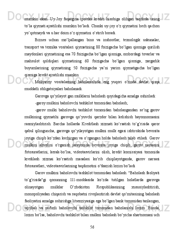 mumkin   ekan.   Uy-Joy   faqatgina   ipoteka   krediti   hisobiga   olihgan   taqdirda   uning
to‘la qiymati ajratilishi mumkin bo‘ladi. Chunki uy-joy o‘z qiymatini hech qachon
yo‘qotmaydi va u har doim.o‘z qiymatini o‘stirib boradi.
Biznes   uchun   mo‘ljallangan   bino   va   inshootlar,   texnologik   uskunalar,
transport va texnika vositalari qiymatining 80 foizigacha bo‘lgan qismiga qurilish
maydonlari qiymatining esa 70 foizigacha bo‘lgan qismiga, ombordagi tovarlar va
mahsulot   qoldiqlari   qiymatining   60   foizigacha   bo‘lgan   qismiga,   zargarlik
buyumlarining   qiymatining   50   foizigacha   ya’ni   yarim   qiymatigacha   bo‘lgan
qismiga kredit ajratilishi mumkin.
Moliyaviy   vositalarning   baholanishida   eng   yuqori   o‘rinda   davlat   qisqa
muddatli obligatsiyalari baholanadi.
Garovga qo‘yilayot gan mulklarni baholash quyidagicha amalga oshiriladi:
-garoy mulkini baholovchi tashkilot tomonidan baholash;
-garov   mulki   baholovchi   tashkilot   tomonidan   baholangandan   sơ’ng   garov
mulkining   qiymatihi   garovga   qo‘yuvchi   qarzdor   bilan   kelishish   bayonnomasini
rasmiylashtirish.   Barcha   hollarda   Kreditlash   xizmati   ko‘rsatish   to‘g’risida   qaror
qabul   qilinguncha,   garovga  qo‘yilayotgan   mulkni   mulk  egasi   ishtirokida   bevosita
joyiga chiqib ko‘zdan kechirgan va o‘rgangan holda baholash talab etiladi. Garov
mulkini   ahvolini   o‘rganish   jarayonida   bevosita   joyiga   chiqib,   garov   narsasini
fotosuratlarini,   kerak-bo‘lsa,   videotasvirlarini   olish,   kredit   komissiyasi   tomonida
kredilash   xizmai   ko‘rsatish   masalasi   ko‘rib   chiqilayotganda,   garov   narsasi
fotosuratlari, videotasvirlarining taqdimotini o‘tkazish lozim bo‘ladi
Garov mulkini baholovchi tashkilot tomonidan baholash. "Baholash faoliyati
to‘g’risida"gi   qonunning   1l1-moddasida   ko‘zda   tutilgan   holatlarda   garovga
olinayotgan   mulklar   O‘zbekiston   Respublikasining   xususiylashtirish,
monopoliyadan chiqarish va raqobatni rivojlantirish davlat qo‘mitasining baholash
faoliyatini amalga oshirishga litsenziyasiga ega bo‘lgan bank tomonidan tanlangan,
tajribali   va   nufuzli   baholovchi   tashkilot   tomonidan   baholanishi   lozim.   Bunda,
lozim bo‘lsa, baholovchi tashkilot bilan mulkni baholash bo‘yicha shartnomani uch
56 