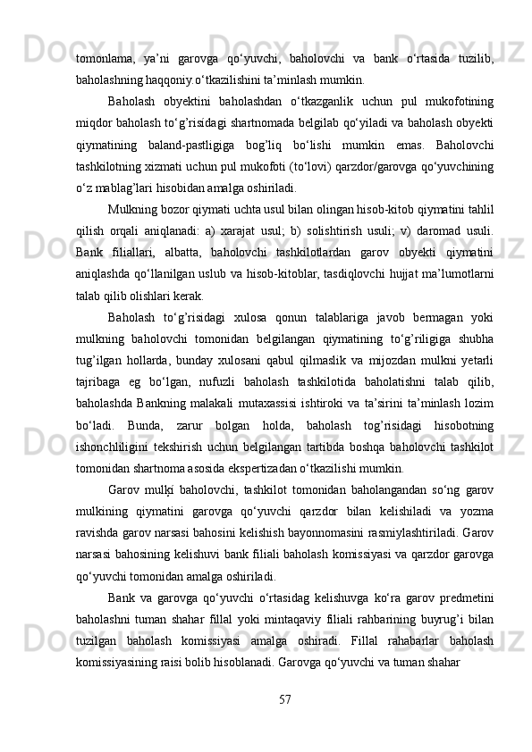 tomonlama,   ya’ni   garovga   qo‘yuvchi,   baholovchi   va   bank   o‘rtasida   tuzilib,
baholashning haqqoniy.o‘tkazilishini ta’minlash mumkin.
Baholash   obyektini   baholashdan   o‘tkazganlik   uchun   pul   mukofotining
miqdor baholash to‘g’risídagi shartnomada belgilab qo‘yiladi va baholash obyekti
qiymatining   baland-pastligiga   bog’liq   bo‘lishi   mumkin   emas.   Baholovchi
tashkilotning xizmati uchun pul mukofoti (to‘lovi) qarzdor/garovga qo‘yuvchining
o‘z mablag’lari hisobidan amalga oshiriladi.
Mulkning bozor qiymati uchta usul bilan olingan hisob-kitob qiymatini tahlil
qilish   orqali   aniqlanadi:   a)   xarajat   usul;   b)   solishtirish   usuli;   v)   daromad   usuli.
Bank   filiallari,   albatta,   baholovchi   tashkilotlardan   garov   obyekti   qiymatini
aniqlashda  qo‘llanilgan uslub  va  hisob-kitoblar, tasdiqlovchi  hujjat   ma’lumotlarni
talab qilib olishlari kerak. 
Baholash   to‘g’risidagi   xulosa   qonun   talablariga   javob   bermagan   yoki
mulkning   baholovchi   tomonidan   belgilangan   qiymatining   to‘g’riligiga   shubha
tug’ilgan   hollarda,   bunday   xulosani   qabul   qilmaslik   va   mijozdan   mulkni   yetarli
tajribaga   eg   bo‘lgan,   nufuzli   baholash   tashkilotida   baholatishni   talab   qilib,
baholashda   Bankning   malakali   mutaxassisi   ishtiroki   va   ta’sirini   ta’minlash   lozim
bo‘ladi.   Bunda,   zarur   bolgan   holda,   baholash   tog’risidagi   hisobotning
ishonchliligini   tekshirish   uchun   belgilangan   tartibda   boshqa   baholovchi   tashkilot
tomonidan shartnoma asosida ekspertizadan o‘tkazilishi mumkin.
Garov   mulķí   baholovchi,   tashkilot   tomonidan   baholangandan   so‘ng   garov
mulkining   qiymatini   garovga   qo‘yuvchi   qarzdor   bilan   kelishiladi   va   yozma
ravishda garov narsasi bahosini kelishish bayonnomasini rasmiylashtiriladi. Garov
narsasi bahosining kelishuvi bank filiali baholash komissiyasi va qarzdor garovga
qo‘yuvchi tomonidan amalga oshiriladi. 
Bank   va   garovga   qo‘yuvchi   o‘rtasidag   kelishuvga   ko‘ra   garov   predmetini
baholashni   tuman   shahar   fillal   yoki   mintaqaviy   filiali   rahbarining   buyrug’i   bilan
tuzilgan   baholash   komissiyasi   amalga   oshiradi.   Fillal   rahabarlar   baholash
komissiyasining raisi bolib hisoblanadi. Garovga qo‘yuvchi va tuman shahar
57 