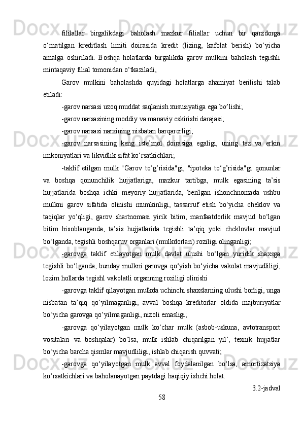 fililallar   birgalikdagi   baholash   mazkur   filiallar   uchun   bir   qarzdorga
o‘rnatilgan   kreditlash   limiti   doirasida   kredit   (lizing,   kafolat   berish)   bo‘yicha
amalga   oshiriladi.   Boshqa   holatlarda   birgalikda   garov   mulkini   baholash   tegishli
mintaqaviy filial tomonidan o‘tkaziladi,
Garov   mulkini   baholashda   quyidagi   holatlarga   ahamiyat   berilishi   talab
etiladi:
-garov narsasi uzoq muddat saqlanish xususiyatiga ega bơ’lishi;
-garov narsasining moddiy va manaviy eskirishi darajasi;
-garov narsasi narxining nisbatan barqarorligi;
-garov   narsasining   keng   iste’mol   doirasiga   egaligi,   uning   tez   va   erkin
imkoniyatlari va likvidlik sifat ko‘rsatkichlari;
-taklif   etilgan   mulk   "Garov   to‘g’risida"gi,   "ipoteka   to‘g’risida"gi   qonunlar
va   boshqa   qonunchilik   hujjatlariga,   mazkur   tartibga,   mulk   egasining   ta’sis
hujjatlarida   boshqa   ichki   meyoriy   hujjatlarida,   berilgan   ishonchnomada   ushbu
mulkni   garov   sifatida   olinishi   mumkinligi,   tassarruf   etish   bo‘yicha   cheklov   va
taqiqlar   yo‘qligi,   garov   shartnomasi   yirik   bitim,   manfaatdorlik   mavjud   bo‘lgan
bitim   hisoblanganda,   ta’sis   hujjatlarida   tegishli   ta’qiq   yoki   cheklovlar   mavjud
bo‘lganda, tegishli boshqaruv organlari (mulkdorlari) roziligi olinganligi;
-garovga   taklif   etilayotgan   mulk   davlat   ulushi   bo‘lgan   yuridik   shaxsga
tegishli bo‘lganda, bunday mulkni garovga qo‘yish bo‘yicha vakolat mavjudliligi,
lozim hollarda tegishl vakolatli organning roziligi olinishi
-garovga taklif qilayotgan mulkda uchinchi shaxslarning ulushi borligi, unga
nisbatan   ta’qiq   qo‘yilmaganligi,   avval   boshqa   kreditorlar   oldida   majburiyatlar
bo‘yicha garovga qo‘yilmaganligi, nizoli emasligi;
-garovga   qo‘yilayotgan   mulk   ko‘char   mulk   (asbob-uskuna,   avtotransport
vositalari   va   boshqalar)   bo‘lsa,   mulk   ishlab   chiqarilgan   yil’,   texnik   hujjatlar
bo‘yicha barcha qismlar mavjudliligi, ishlab chiqarish quvvati;
-garovga   qo‘yilayotgan   mulk   avval   foydalanilgan   bo‘lsa,   amortizatsiya
ko‘rsatkichlari va baholanayotgan paytdagi haqiqiy ishchi holat.
3.2-jadval
58 