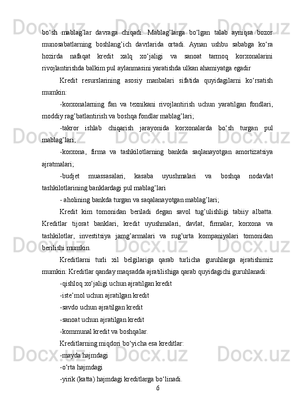 bo‘sh   mablag’lar   davraga   chiqadi.   Mablag’larga   bo‘lgan   talab   ayniqsa   bozor
munosabatlarning   boshlang’ich   davrlarida   ortadi.   Aynan   ushbu   sababga   ko‘ra
hozirda   nafaqat   kredit   xalq   xo‘jaligi   va   sanoat   tarmoq   korxonalarini
rivojlantirishda balkim pul aylanmasini yaratishda ulkan ahamiyatga egadir
Kredit   resurslarining   asosiy   manbalari   sifatida   quyidagilarni   ko‘rsatish
mumkin:
-korxonalarning   fan   va   texnikani   rivojlantirish   uchun   yaratilgan   fondlari,
moddiy rag’batlantirish va boshqa fondlar mablag’lari;
-takror   ishlab   chiqarish   jarayonida   korxonalarda   bo‘sh   turgan   pul
mablag’lari;
-korxona,   firma   va   tashkilotlarning   bankda   saqlanayotgan   amortizatsiya
ajratmalari;
-budjet   muassasalari,   kasaba   uyushmalari   va   boshqa   nodavlat
tashkilotlarining banklardagi pul mablag’lari
- aholining bankda turgan va saqalanayotgan mablag’lari;
Kredit   kim   tomonidan   beriladi   degan   savol   tug’ulishligi   tabiiy   albatta.
Kreditlar   tijorat   banklari,   kredit   uyushmalari,   davlat,   firmalar,   korxona   va
tashkilotlar,   investitsiya   jamg’armalari   va   sug’urta   kompaniyalari   tomonidan
berilishi mumkin.
Kreditlarni   turli   xil   belgilariga   qarab   turlicha   guruhlarga   ajratishimiz
mumkin: Kreditlar qanday maqsadda ajratilishiga qarab quyidagichi guruhlanadi: 
-qishloq xo‘jaligi uchun ajratilgan kredit
-iste’mol uchun ajratilgan kredit
-savdo uchun ajratilgan kredit
-sanoat uchun ajratilgan kredit 
-kommunal kredit va boshqalar.
Kreditlarning miqdori bo‘yicha esa kreditlar: 
-mayda hajmdagi
-o‘rta hajmdagi
-yirik (katta) hajmdagi kreditlarga bo‘linadi. 
6 