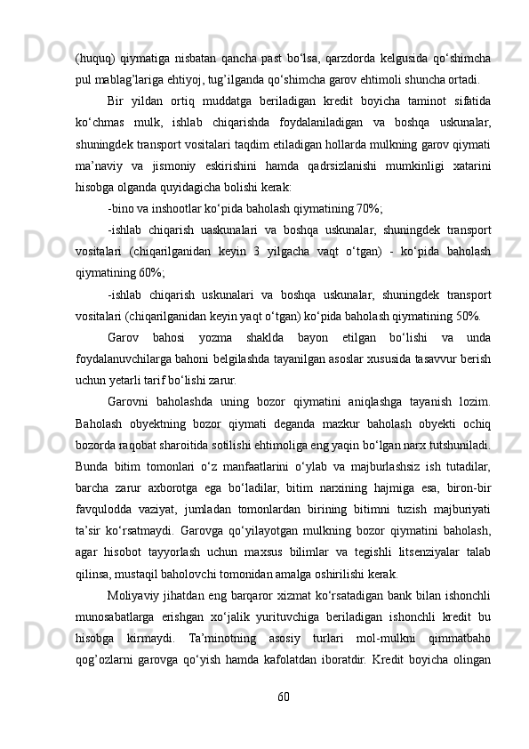 (huquq)   qiymatiga   nisbatan   qancha   past   bo‘lsa,   qarzdorda   kelgusida   qo‘shimcha
pul mablag’lariga ehtiyoj, tug’ilganda qo‘shimcha garov ehtimoli shuncha ortadi.
Bir   yildan   ortiq   muddatga   beriladigan   kredit   boyicha   taminot   sifatida
ko‘chmas   mulk,   ishlab   chiqarishda   foydalaniladigan   va   boshqa   uskunalar,
shuningdek transport vositalari taqdim etiladigan hollarda mulkning garov qiymati
ma’naviy   va   jismoniy   eskirishini   hamda   qadrsizlanishi   mumkinligi   xatarini
hisobga olganda quyidagicha bolishi kerak:
-bino va inshootlar ko‘pida baholash qiymatining 70%;
-ishlab   chiqarish   uaskunalari   va   boshqa   uskunalar,   shuningdek   transport
vositalari   (chiqarilganidan   keyin   3   yilgacha   vaqt   o‘tgan)   -   ko‘pida   baholash
qiymatining 60%;
-ishlab   chiqarish   uskunalari   va   boshqa   uskunalar,   shuningdek   transport
vositalari (chiqarilganidan keyin yaqt o‘tgan) ko‘pida baholash qiymatining 50%. 
Garov   bahosi   yozma   shaklda   bayon   etilgan   bo‘lishi   va   unda
foydalanuvchilarga bahoni belgilashda tayanilgan asoslar xususida tasavvur berish
uchun yetarli tarif bo‘lishi zarur.
Garovni   baholashda   uning   bozor   qiymatini   aniqlashga   tayanish   lozim.
Baholash   obyektning   bozor   qiymati   deganda   mazkur   baholash   obyekti   ochiq
bozorda raqobat sharoitida sotilishi ehtimoliga eng yaqin bo‘lgan narx tutshuniladi.
Bunda   bitim   tomonlari   o‘z   manfaatlarini   o‘ylab   va   majburlashsiz   ish   tutadilar,
barcha   zarur   axborotga   ega   bo‘ladilar,   bitim   narxining   hajmiga   esa,   biron-bir
favqulodda   vaziyat,   jumladan   tomonlardan   birining   bitimni   tuzish   majburiyati
ta’sir   ko‘rsatmaydi.   Garovga   qo‘yilayotgan   mulkning   bozor   qiymatini   baholash,
agar   hisobot   tayyorlash   uchun   maxsus   bilimlar   va   tegishli   litsenziyalar   talab
qilinsa, mustaqil baholovchi tomonidan amalga oshirilishi kerak.
Moliyaviy  jihatdan eng  barqaror   xizmat  ko‘rsatadigan  bank bilan  ishonchli
munosabatlarga   erishgan   xo‘jalik   yurituvchiga   beriladigan   ishonchli   kredit   bu
hisobga   kirmaydi.   Ta’minotning   asosiy   turlari   mol-mulkni   qimmatbaho
qog’ozlarni   garovga   qo‘yish   hamda   kafolatdan   iboratdir.   Kredit   boyicha   olingan
60 