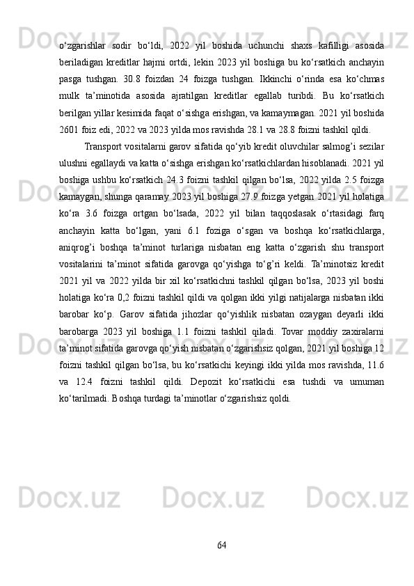 o‘zgarishlar   sodir   bo‘ldi,   2022   yil   boshida   uchunchi   shaxs   kafilligi   asosida
beriladigan   kreditlar   hajmi   ortdi,   lekin   2023   yil   boshiga   bu   ko‘rsatkich   anchayin
pasga   tushgan.   30.8   foizdan   24   foizga   tushgan.   Ikkinchi   o‘rinda   esa   ko‘chmas
mulk   ta’minotida   asosida   ajratilgan   kreditlar   egallab   turibdi.   Bu   ko‘rsatkich
berilgan yillar kesimida faqat o‘sishga erishgan, va kamaymagan. 2021 yil boshida
2601 foiz edi, 2022 va 2023 yilda mos ravishda 28.1 va 28.8 foizni tashkil qildi.
Transport vositalarni garov sifatida qo‘yib kredit oluvchilar salmog’i sezilar
ulushni egallaydi va katta o‘sishga erishgan ko‘rsatkichlardan hisoblanadi. 2021 yil
boshiga ushbu ko‘rsatkich 24.3 foizni tashkil  qilgan bo‘lsa, 2022 yilda 2.5 foizga
kamaygan, shunga qaramay 2023 yil boshiga 27.9 foizga yetgan 2021 yil holatiga
ko‘ra   3.6   foizga   ortgan   bo‘lsada,   2022   yil   bilan   taqqoslasak   o‘rtasidagi   farq
anchayin   katta   bo‘lgan,   yani   6.1   foziga   o‘sgan   va   boshqa   ko‘rsatkichlarga,
aniqrog’i   boshqa   ta’minot   turlariga   nisbatan   eng   katta   o‘zgarish   shu   transport
vositalarini   ta’minot   sifatida   garovga   qo‘yishga   to‘g’ri   keldi.   Ta’minotsiz   kredit
2021   yil   va   2022   yilda   bir   xil   ko‘rsatkichni   tashkil   qilgan   bo‘lsa,   2023   yil   boshi
holatiga ko‘ra 0,2 foizni tashkil qildi va qolgan ikki yilgi natijalarga nisbatan ikki
barobar   ko‘p.   Garov   sifatida   jihozlar   qo‘yishlik   nisbatan   ozaygan   deyarli   ikki
barobarga   2023   yil   boshiga   1.1   foizni   tashkil   qiladi.   Tovar   moddiy   zaxiralarni
ta’minot sifatida garovga qo‘yish nisbatan o‘zgarishsiz qolgan, 2021 yil boshiga 12
foizni  tashkil  qilgan bo‘lsa,  bu ko‘rsatkichi  keyingi  ikki  yilda  mos  ravishda, 11.6
va   12.4   foizni   tashkil   qildi.   Depozit   ko‘rsatkichi   esa   tushdi   va   umuman
ko‘tarilmadi. Boshqa turdagi ta’minotlar o‘zgarishsiz qoldi.
64 