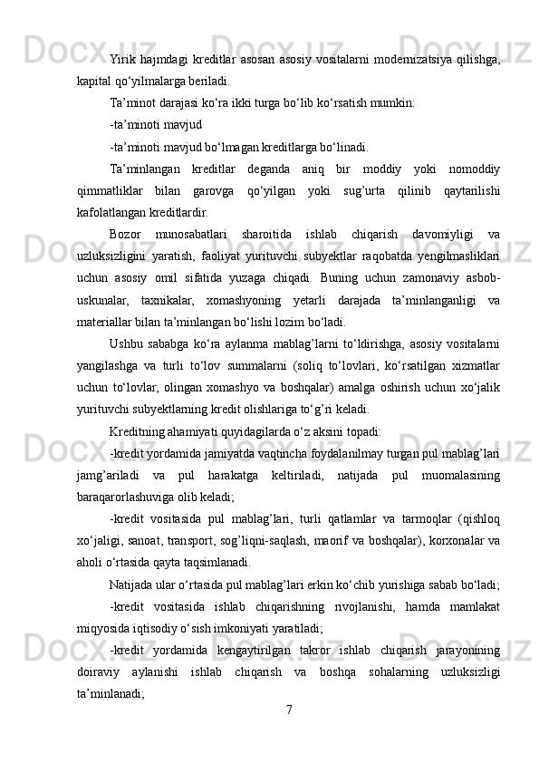 Yirik   hajmdagi   kreditlar   asosan   asosiy   vositalarni   modernizatsiya   qilishga,
kapital qo‘yilmalarga beriladi. 
Ta’minot darajasi ko‘ra ikki turga bo‘lib ko‘rsatish mumkin: 
-ta’minoti mavjud
-ta’minoti mavjud bo‘lmagan kreditlarga bo‘linadi. 
Ta’minlangan   kreditlar   deganda   aniq   bir   moddiy   yoki   nomoddiy
qimmatliklar   bilan   garovga   qo‘yilgan   yoki   sug’urta   qilinib   qaytarilishi
kafolatlangan kreditlardir.
Bozor   munosabatlari   sharoitida   ishlab   chiqarish   davomiyligi   va
uzluksizligini   yaratish,   faoliyat   yurituvchi   subyektlar   raqobatda   yengilmasliklari
uchun   asosiy   omil   sifatida   yuzaga   chiqadi.   Buning   uchun   zamonaviy   asbob-
uskunalar,   taxnikalar,   xomashyoning   yetarli   darajada   ta’minlanganligi   va
materiallar bilan ta’minlangan bo‘lishi lozim bo‘ladi.
Ushbu   sababga   ko‘ra   aylanma   mablag’larni   to‘ldirishga,   asosiy   vositalarni
yangilashga   va   turli   to‘lov   summalarni   (soliq   to‘lovlari,   ko‘rsatilgan   xizmatlar
uchun   to‘lovlar,   olingan   xomashyo   va   boshqalar)   amalga   oshirish   uchun   xo‘jalik
yurituvchi subyektlarning kredit olishlariga to‘g’ri keladi.
Kreditning ahamiyati quyidagilarda o‘z aksini topadi:
-kredit yordamida jamiyatda vaqtincha foydalanilmay turgan pul mablag’lari
jamg’ariladi   va   pul   harakatga   keltiriladi,   natijada   pul   muomalasining
baraqarorlashuviga olib keladi;
-kredit   vositasida   pul   mablag’lari,   turli   qatlamlar   va   tarmoqlar   (qishloq
xo‘jaligi, sanoat, transport, sog’liqni-saqlash, maorif va boshqalar), korxonalar va
aholi o‘rtasida qayta taqsimlanadi. 
Natijada ular o‘rtasida pul mablag’lari erkin ko‘chib yurishiga sabab bo‘ladi;
-kredit   vositasida   ishlab   chiqarishning   rivojlanishi,   hamda   mamlakat
miqyosida iqtisodiy o‘sish imkoniyati yaratiladi;
-kredit   yordamida   kengaytirilgan   takror   ishlab   chiqarish   jarayonining
doiraviy   aylanishi   ishlab   chiqarish   va   boshqa   sohalarning   uzluksizligi
ta’minlanadi;
7 