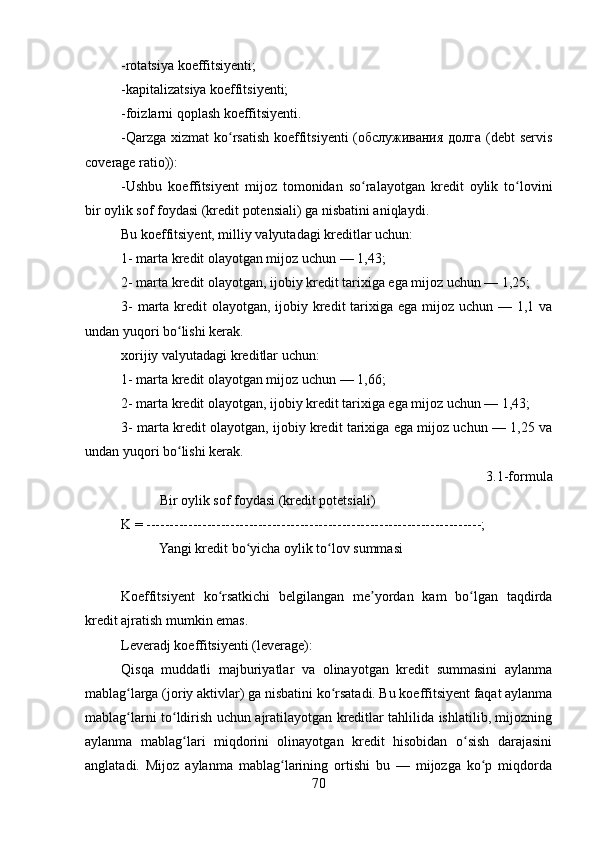 -rotatsiya koeffitsiyenti;
-kapitalizatsiya koeffitsiyenti;
-foizlarni qoplash koeffitsiyenti.
-Qarzga  xizmat  ko rsatish  koeffitsiyenti  (обслуживания долга (debt  servisʻ
coverage ratio)):
-Ushbu   koeffitsiyent   mijoz   tomonidan   so ralayotgan   kredit   oylik   to lovini	
ʻ ʻ
bir oylik sof foydasi (kredit potensiali) ga nisbatini aniqlaydi. 
Bu koeffitsiyent, milliy valyutadagi kreditlar uchun:
1- marta kredit olayotgan mijoz uchun — 1,43; 
2- marta kredit olayotgan, ijobiy kredit tarixiga ega mijoz uchun — 1,25; 
3-  marta kredit olayotgan, ijobiy kredit tarixiga ega mijoz uchun — 1,1 va
undan yuqori bo lishi kerak.	
ʻ
xorijiy valyutadagi kreditlar uchun:
1- marta kredit olayotgan mijoz uchun — 1,66; 
2- marta kredit olayotgan, ijobiy kredit tarixiga ega mijoz uchun — 1,43; 
3- marta kredit olayotgan, ijobiy kredit tarixiga ega mijoz uchun — 1,25 va
undan yuqori bo lishi kerak.
ʻ
3.1-formula
           Bir oylik sof foydasi (kredit potetsiali) 
K = ------------------------------------------------------------------------;
           Yangi kredit bo yicha oylik to lov summasi	
ʻ ʻ
Koeffitsiyent   ko rsatkichi   belgilangan   me yordan   kam   bo lgan   taqdirda	
ʻ ʼ ʻ
kredit ajratish mumkin emas.
Leveradj koeffitsiyenti (leverage):
Qisqa   muddatli   majburiyatlar   va   olinayotgan   kredit   summasini   aylanma
mablag larga (joriy aktivlar) ga nisbatini ko rsatadi. Bu koeffitsiyent faqat aylanma	
ʻ ʻ
mablag larni to ldirish uchun ajratilayotgan kreditlar tahlilida ishlatilib, mijozning
ʻ ʻ
aylanma   mablag lari   miqdorini   olinayotgan   kredit   hisobidan   o sish   darajasini	
ʻ ʻ
anglatadi.   Mijoz   aylanma   mablag larining   ortishi   bu   —   mijozga   ko p   miqdorda	
ʻ ʻ
70 