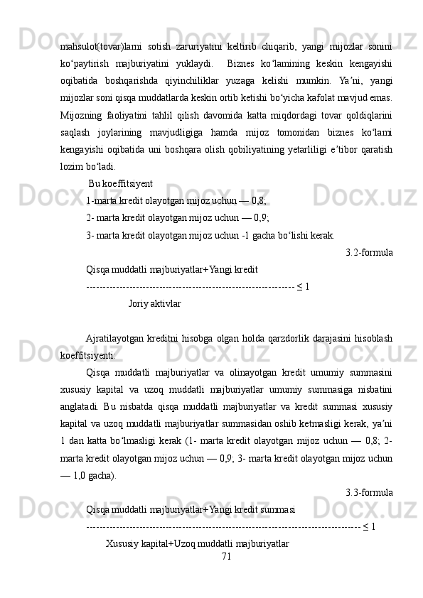 mahsulot(tovar)larni   sotish   zaruriyatini   keltirib   chiqarib,   yangi   mijozlar   sonini
ko paytirish   majburiyatini   yuklaydi.     Biznes   ko lamining   keskin   kengayishiʻ ʻ
oqibatida   boshqarishda   qiyinchiliklar   yuzaga   kelishi   mumkin.   Ya ni,   yangi	
ʼ
mijozlar soni qisqa muddatlarda keskin ortib ketishi bo yicha kafolat mavjud emas.	
ʻ
Mijozning   faoliyatini   tahlil   qilish   davomida   katta   miqdordagi   tovar   qoldiqlarini
saqlash   joylarining   mavjudligiga   hamda   mijoz   tomonidan   biznes   ko lami	
ʻ
kengayishi   oqibatida   uni   boshqara   olish   qobiliyatining   yetarliligi   e tibor   qaratish	
ʼ
lozim bo ladi.  	
ʻ
 Bu koeffitsiyent 
1-marta kredit olayotgan mijoz uchun — 0,8; 
2- marta kredit olayotgan mijoz uchun — 0,9;
3- marta kredit olayotgan mijoz uchun -1 gacha bo lishi kerak.	
ʻ
3.2-formula
Qisqa muddatli majburiyatlar+Yangi kredit
--------------------------------------------------------------- ≤ 1
                 Joriy aktivlar
Ajratilayotgan   kreditni   hisobga   olgan   holda   qarzdorlik   darajasini   hisoblash
koeffitsiyenti:
Qisqa   muddatli   majburiyatlar   va   olinayotgan   kredit   umumiy   summasini
xususiy   kapital   va   uzoq   muddatli   majburiyatlar   umumiy   summasiga   nisbatini
anglatadi.   Bu   nisbatda   qisqa   muddatli   majburiyatlar   va   kredit   summasi   xususiy
kapital va uzoq muddatli majburiyatlar summasidan oshib ketmasligi kerak, ya ni	
ʼ
1   dan   katta   bo lmasligi   kerak   (1-   marta   kredit   olayotgan   mijoz   uchun   —   0,8;   2-	
ʻ
marta kredit olayotgan mijoz uchun — 0,9; 3- marta kredit olayotgan mijoz uchun
— 1,0 gacha).
3.3-formula
Qisqa muddatli majburiyatlar+Yangi kredit summasi
----------------------------------------------------------------------------------- ≤ 1
        Xususiy kapital+Uzoq muddatli majburiyatlar 
71 