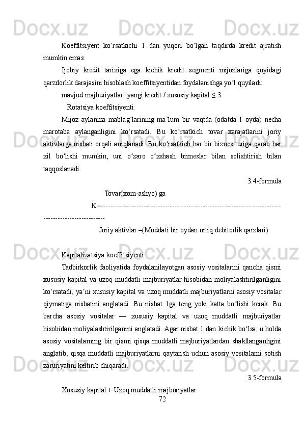 Koeffitsiyent   ko rsatkichi   1   dan   yuqori   bo lgan   taqdirda   kredit   ajratishʻ ʻ
mumkin emas. 
Ijobiy   kredit   tarixiga   ega   kichik   kredit   segmenti   mijozlariga   quyidagi
qarzdorlik darajasini hisoblash koeffitsiyentidan foydalanishga yo l quyiladi:  	
ʻ
mavjud majburiyatlar+yangi kredit / xususiy kapital ≤ 3.
   Rotatsiya koeffitsiyenti:
Mijoz   aylanma   mablag larining   ma lum   bir   vaqtda   (odatda   1   oyda)   necha	
ʻ ʼ
marotaba   aylanganligini   ko rsatadi.   Bu   ko rsatkich   tovar   xarajatlarini   joriy
ʻ ʻ
aktivlarga nisbati orqali aniqlanadi. Bu ko rsatkich har bir biznes turiga qarab har	
ʻ
xil   bo lishi   mumkin,   uni   o zaro   o xshash   bizneslar   bilan   solishtirish   bilan	
ʻ ʻ ʻ
taqqoslanadi.
3.4-formula
                        Tovar(xom-ashyo) ga
                K=----------------------------------------------------------------------------
--------------------------
                     Joriy aktivlar –(Muddati bir oydan ortiq debitorlik qarzlari) 
Kapitalizatsiya koeffitsiyenti:
Tadbirkorlik   faoliyatida   foydalanilayotgan   asosiy   vositalarini   qancha   qismi
xususiy   kapital   va  uzoq  muddatli   majburiyatlar  hisobidan   moliyalashtirilganligini
ko rsatadi, ya ni xususiy kapital va uzoq muddatli majburiyatlarni asosiy vositalar	
ʻ ʼ
qiymatiga   nisbatini   anglatadi.   Bu   nisbat   1ga   teng   yoki   katta   bo lishi   kerak.   Bu	
ʻ
barcha   asosiy   vositalar   —   xususiy   kapital   va   uzoq   muddatli   majburiyatlar
hisobidan moliyalashtirilganini anglatadi. Agar nisbat 1 dan kichik bo lsa, u holda	
ʻ
asosiy   vositalarning   bir   qismi   qisqa   muddatli   majburiyatlardan   shakllanganligini
anglatib,   qisqa   muddatli   majburiyatlarni   qaytarish   uchun   asosiy   vositalarni   sotish
zaruriyatini keltirib chiqaradi.
 3.5-formula
Xususiy kapital + Uzoq muddatli majburiyatlar   
72 