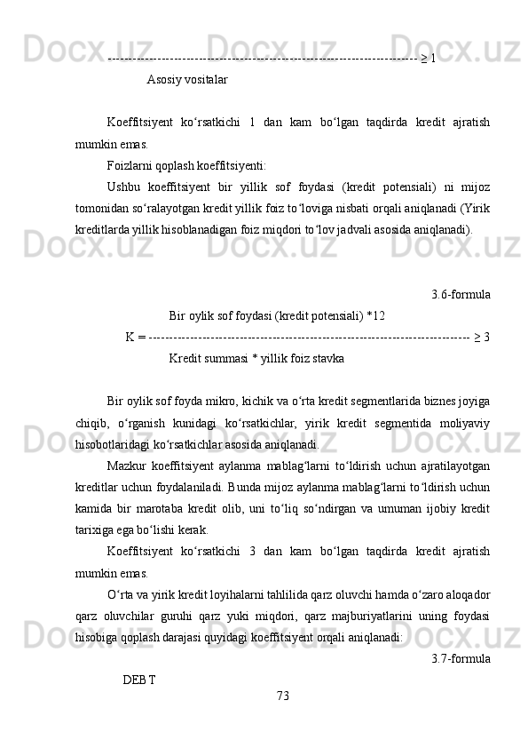 --------------------------------------------------------------------------- ≥ 1
             Asosiy vositalar  
Koeffitsiyent   ko rsatkichi   1   dan   kam   bo lgan   taqdirda   kredit   ajratishʻ ʻ
mumkin emas.
Foizlarni qoplash koeffitsiyenti:
Ushbu   koeffitsiyent   bir   yillik   sof   foydasi   (kredit   potensiali)   ni   mijoz
tomonidan so ralayotgan kredit yillik foiz to loviga nisbati orqali aniqlanadi (Yirik	
ʻ ʻ
kreditlarda yillik hisoblanadigan foiz miqdori to lov jadvali asosida aniqlanadi).	
ʻ
             
     
3.6-formula
                    Bir oylik sof foydasi (kredit potensiali) *12
      K = ------------------------------------------------------------------------------ ≥ 3
                    Kredit summasi * yillik foiz stavka
Bir oylik sof foyda mikro, kichik va o rta kredit segmentlarida biznes joyiga	
ʻ
chiqib,   o rganish   kunidagi   ko rsatkichlar,   yirik   kredit   segmentida   moliyaviy	
ʻ ʻ
hisobotlaridagi ko rsatkichlar asosida aniqlanadi. 	
ʻ
Mazkur   koeffitsiyent   aylanma   mablag larni   to ldirish   uchun   ajratilayotgan	
ʻ ʻ
kreditlar uchun foydalaniladi. Bunda mijoz aylanma mablag larni to ldirish uchun	
ʻ ʻ
kamida   bir   marotaba   kredit   olib,   uni   to liq   so ndirgan   va   umuman   ijobiy   kredit	
ʻ ʻ
tarixiga ega bo lishi kerak.	
ʻ
Koeffitsiyent   ko rsatkichi   3   dan   kam   bo lgan   taqdirda   kredit   ajratish	
ʻ ʻ
mumkin emas.
O rta va yirik kredit loyihalarni tahlilida qarz oluvchi hamda o zaro aloqador	
ʻ ʻ
qarz   oluvchilar   guruhi   qarz   yuki   miqdori,   qarz   majburiyatlarini   uning   foydasi
hisobiga qoplash darajasi quyidagi koeffitsiyent orqali aniqlanadi:
3.7-formula
     DEBT
73 