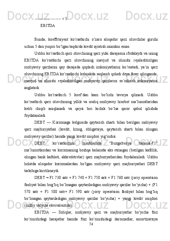  ------------------- < 5
      EBITDA     
  
Bunda,   koeffitsiyent   ko rsatkichi   o zaro   aloqador   qarz   oluvchilar   guruhiʻ ʻ
uchun 5 dan yuqori bo lgan taqdirda kredit ajratish mumkin emas.	
ʻ
Ushbu ko rsatkich qarz oluvchining qarz yuki darajasini ifodalaydi va uning	
ʻ
EBITDA   ko rsatkichi   qarz   oluvchining   mavjud   va   olinishi   rejalashtirilgan	
ʻ
moliyaviy   qarzlarini   qay   darajada   qoplash   imkoniyatlarini   ko rsatadi,   ya ni   qarz	
ʻ ʼ
oluvchining EBITDA ko rsatkichi kelajakda saqlanib qoladi deya faraz qilinganda,	
ʻ
mavjud   va   olinishi   rejalashtirilgan   moliyaviy   qarzlarini   so ndirish   imkoniyatini	
ʻ
anglatadi. 
Ushbu   ko rsatkich   5   koef.dan   kam   bo lishi   tavsiya   qilinadi.   Ushbu	
ʻ ʻ
ko rsatkich   qarz   oluvchining   yillik   va   oraliq   moliyaviy   hisobot   ma lumotlaridan	
ʻ ʼ
kelib   chiqib   aniqlanadi   va   qaysi   biri   kichik   bo lsa   qaror   qabul   qilishda	
ʻ
foydalaniladi.  
DEBT   —   Korxonaga   kelgusida   qaytarish   sharti   bilan   berilgan   moliyaviy
qarz   majburiyatlari   (kredit,   lizing,   obligatsiya,   qaytarish   sharti   bilan   olingan
moliyaviy qarzlar) hamda yangi kredit miqdori yig indisi. 	
ʻ
DEBT   ko rsatkichini   hisoblashda   “Buxgalteriya   balansi-F1”	
ʻ
ma lumotlaridan   va   korxonaning   boshqa   balansda   aks   etmagan   (berilgan   kafillik,	
ʼ
olingan   bank   kafolati,   akkredetivlar)   qarz   majburiyatlaridan   foydalaniladi.   Ushbu
holatda   aloqador   korxonalardan   bo lgan   moliyaviy   qarz   majburiyatlari   DEBT	
ʻ
tarkibiga kiritilmaydi.
DEBT = F1 730 satr + F1 740 + F1 750 satr + F1 760 satr (joriy operatsion
faoliyat bilan bog liq bo lmagan qaytariladigan moliyaviy qarzlar bo yicha) + (F1	
ʻ ʻ ʻ
570   satr   +   F1   580   satr+   F1   590   satr   (joriy   operatsion   faoliyat   bilan   bog liq	
ʻ
bo lmagan   qaytariladigan   moliyaviy   qarzlar   bo yicha)   +   yangi   kredit   miqdori	
ʻ ʻ
(milliy valyuta ekvivalentida).
EBITDA   —   Soliqlar,   moliyaviy   qarz   va   majburiyatlar   bo yicha   foiz	
ʻ
ko rinishidagi   harajatlar   hamda   foiz   ko rinishidagi   daromadlar,   amortizatsiya	
ʻ ʻ
74 