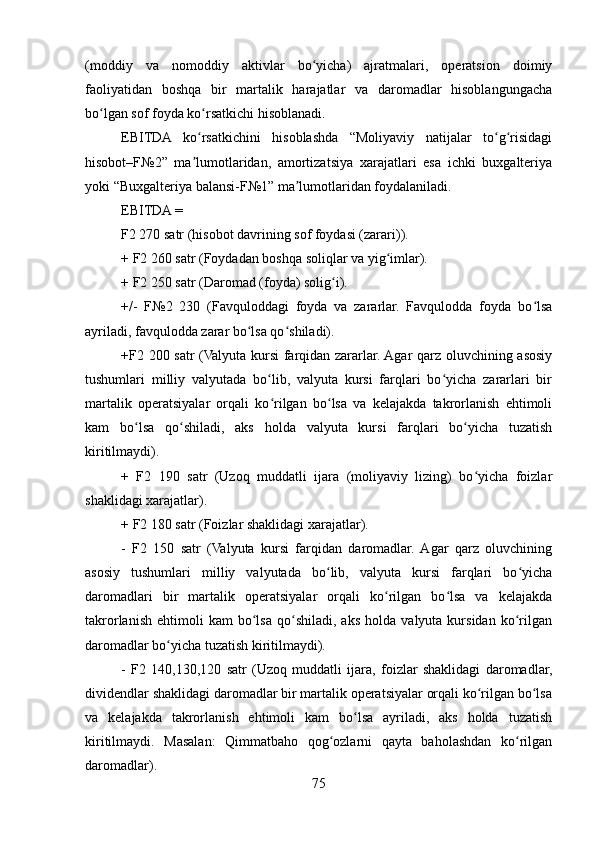 (moddiy   va   nomoddiy   aktivlar   bo yicha)   ajratmalari,   operatsion   doimiyʻ
faoliyatidan   boshqa   bir   martalik   harajatlar   va   daromadlar   hisoblangungacha
bo lgan sof foyda ko rsatkichi hisoblanadi. 	
ʻ ʻ
EBITDA   ko rsatkichini   hisoblashda   “Moliyaviy   natijalar   to g risidagi	
ʻ ʻ ʻ
hisobot–F№2”   ma lumotlaridan,   amortizatsiya   xarajatlari   esa   ichki   buxgalteriya
ʼ
yoki “Buxgalteriya balansi-F№1” ma lumotlaridan foydalaniladi.	
ʼ
EBITDA = 
F2 270 satr (hisobot davrining sof foydasi (zarari)). 
+ F2 260 satr (Foydadan boshqa soliqlar va yig imlar).	
ʻ
+ F2 250 satr (Daromad (foyda) solig i).	
ʻ
+/-   F№2   230   (Favquloddagi   foyda   va   zararlar.   Favqulodda   foyda   bo lsa	
ʻ
ayriladi, favqulodda zarar bo lsa qo shiladi). 	
ʻ ʻ
+F2 200 satr (Valyuta kursi farqidan zararlar. Agar qarz oluvchining asosiy
tushumlari   milliy   valyutada   bo lib,   valyuta   kursi   farqlari   bo yicha   zararlari   bir	
ʻ ʻ
martalik   operatsiyalar   orqali   ko rilgan   bo lsa   va   kelajakda   takrorlanish   ehtimoli
ʻ ʻ
kam   bo lsa   qo shiladi,   aks   holda   valyuta   kursi   farqlari   bo yicha   tuzatish	
ʻ ʻ ʻ
kiritilmaydi). 
+   F2   190   satr   (Uzoq   muddatli   ijara   (moliyaviy   lizing)   bo yicha   foizlar	
ʻ
shaklidagi xarajatlar).
+ F2 180 satr (Foizlar shaklidagi xarajatlar).
-   F2   150   satr   (Valyuta   kursi   farqidan   daromadlar.  Agar   qarz   oluvchining
asosiy   tushumlari   milliy   valyutada   bo lib,   valyuta   kursi   farqlari   bo yicha	
ʻ ʻ
daromadlari   bir   martalik   operatsiyalar   orqali   ko rilgan   bo lsa   va   kelajakda	
ʻ ʻ
takrorlanish   ehtimoli   kam   bo lsa   qo shiladi,   aks   holda   valyuta  kursidan   ko rilgan	
ʻ ʻ ʻ
daromadlar bo yicha tuzatish kiritilmaydi).	
ʻ
-   F2   140,130,120   satr   (Uzoq   muddatli   ijara,   foizlar   shaklidagi   daromadlar,
dividendlar shaklidagi daromadlar bir martalik operatsiyalar orqali ko rilgan bo lsa	
ʻ ʻ
va   kelajakda   takrorlanish   ehtimoli   kam   bo lsa   ayriladi,   aks   holda   tuzatish	
ʻ
kiritilmaydi.   Masalan:   Qimmatbaho   qog ozlarni   qayta   baholashdan   ko rilgan	
ʻ ʻ
daromadlar).
75 