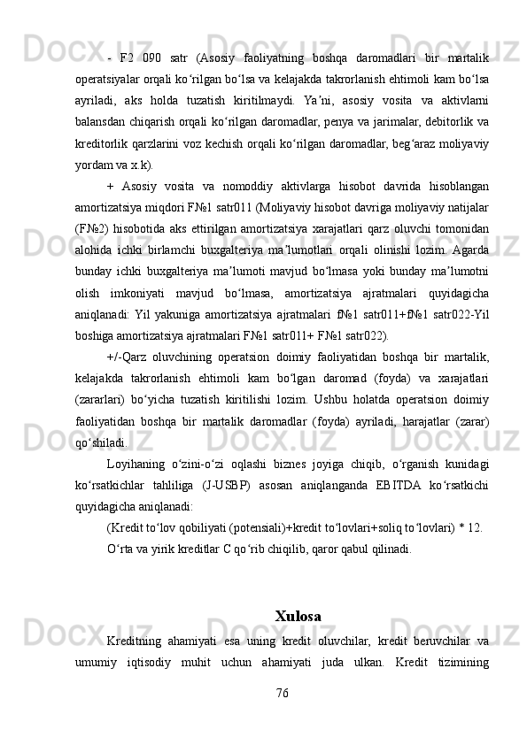 -   F2   090   satr   (Asosiy   faoliyatning   boshqa   daromadlari   bir   martalik
operatsiyalar orqali ko rilgan bo lsa va kelajakda takrorlanish ehtimoli kam bo lsaʻ ʻ ʻ
ayriladi,   aks   holda   tuzatish   kiritilmaydi.   Ya ni,   asosiy   vosita   va   aktivlarni	
ʼ
balansdan chiqarish orqali ko rilgan daromadlar, penya va jarimalar, debitorlik va	
ʻ
kreditorlik qarzlarini voz kechish orqali ko rilgan daromadlar, beg araz moliyaviy	
ʻ ʻ
yordam va x.k). 
+   Asosiy   vosita   va   nomoddiy   aktivlarga   hisobot   davrida   hisoblangan
amortizatsiya miqdori F№1 satr011 (Moliyaviy hisobot davriga moliyaviy natijalar
(F№2)   hisobotida   aks   ettirilgan   amortizatsiya   xarajatlari   qarz   oluvchi   tomonidan
alohida   ichki   birlamchi   buxgalteriya   ma lumotlari   orqali   olinishi   lozim.  Agarda
ʼ
bunday   ichki   buxgalteriya   ma lumoti   mavjud   bo lmasa   yoki   bunday   ma lumotni	
ʼ ʻ ʼ
olish   imkoniyati   mavjud   bo lmasa,   amortizatsiya   ajratmalari   quyidagicha
ʻ
aniqlanadi:  Yil   yakuniga   amortizatsiya   ajratmalari   f№1   satr011+f№1   satr022-Yil
boshiga amortizatsiya ajratmalari F№1 satr011+ F№1 satr022).
+/-Qarz   oluvchining   operatsion   doimiy   faoliyatidan   boshqa   bir   martalik,
kelajakda   takrorlanish   ehtimoli   kam   bo lgan   daromad   (foyda)   va   xarajatlari	
ʻ
(zararlari)   bo yicha   tuzatish   kiritilishi   lozim.   Ushbu   holatda   operatsion   doimiy	
ʻ
faoliyatidan   boshqa   bir   martalik   daromadlar   (foyda)   ayriladi,   harajatlar   (zarar)
qo shiladi.	
ʻ
Loyihaning   o zini-o zi   oqlashi   biznes   joyiga   chiqib,   o rganish   kunidagi	
ʻ ʻ ʻ
ko rsatkichlar   tahliliga   (J-USBP)   asosan   aniqlanganda   EBITDA   ko rsatkichi	
ʻ ʻ
quyidagicha aniqlanadi:
(Kredit to lov qobiliyati (potensiali)+kredit to lovlari+soliq to lovlari) * 12.	
ʻ ʻ ʻ
O rta va yirik kreditlar C qo rib chiqilib, qaror qabul qilinadi.	
ʻ ʻ
Xulosa
Kreditning   ahamiyati   esa   uning   kredit   oluvchilar,   kredit   beruvchilar   va
umumiy   iqtisodiy   muhit   uchun   ahamiyati   juda   ulkan.   Kredit   tizimining
76 