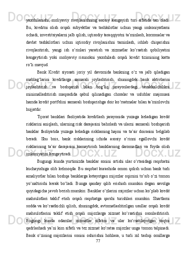 yaxshilanishi,   moliyaviy   rivojlanishning   asosiy   kengayish   turi   sifatida   tan   oladi.
Bu,   kreditni   olish   orqali   subyektlar   va   tashkilotlar   uchun   yangi   imkoniyatlarni
ochadi, investitsiyalarni jalb qilish, iqtisodiy taraqqiyotni ta’minlash, korxonalar va
davlat   tashkilotlari   uchun   iqtisodiy   rivojlanishni   taminlash,   ishlab   chiqarishni
rivojlantirish,   yangi   ish   o‘rinlari   yaratish   va   xizmatlar   ko‘rsatish   qobiliyatini
kengaytirish   yoki   moliyaviy   risunokni   yaxshilash   orqali   kredit   tizimining   katta
ro‘li mavjud.
Bank   Kredit   siyosati   joriy   yil   davomida   bankning   o z   va   jalb   qiladiganʻ
mablag larini   kreditlarga   samarali   joylashtirish,   shuningdek   bank   aktivlarini	
ʻ
joylashtirish   va   boshqarish   bilan   bog liq   jarayonlardagi   tavakkalchilikni	
ʻ
minimallashtirish   maqsadida   qabul   qilinadigan   choralar   va   uslublar   majmuasi
hamda kredit portfelini samarali boshqarishga doir ko rsatmalar bilan ta minlovchi	
ʻ ʼ
hujjatdir.
Tijorat   banklari   faoliyatida   kreditlash   jarayonida   yuzaga   keladigan   kredit
risklarini aniqlash, ularning risk darajasini baholash va ularni samarali boshqarish
banklar   faoliyatida   yuzaga   keladiga   risklaming   hajmi   va   ta’sir   doirasini   belgilab
beradi.   Shu   bois,   bank   risklarining   ichida   asosiy   o‘rinni   egallovchi   kredit
risklarining   ta’sir   darajasini   kamaytirish   banklarning   daromadlari   va   foyda   olish
imkoniyatini kengaytiradi. 
Bugungi   kunda   yurtimizda   banklar   sonini   ortishi   ular   o‘rtasidagi   raqobatni
kuchayishiga  olib kelmoqda.  Bu  raqobat  kurashida  omon  qolish  uchun  bank  turli
amaliyotlar bilan boshqa banklarga ketayotgan mijozlar oqimini to‘sib o‘zi tomon
yo‘naltirishi   kerak   bo‘ladi.   Bunga   qanday   qilib   erishish   mumkin   degan   savolga
quyidagicha javob berish mumkin:  Banklar o‘zlarini mijozlar uchun ko‘plab kredit
mahsulotlari   taklif   etish   orqali   raqobatga   qarshi   turishlari   mumkin.   Shartlarni
sodda va ko‘rsatkichli qilish, shuningdek, avtomatlashtirilgan usullar orqali kredit
mahsulotlarini   taklif   etish   orqali   mijozlarga   xizmat   ko‘rsatishni   osonlashtirish.
Bugungi   kunda   odamlar   xizmatlar   sifatini   va   ular   ko‘rsatilayotgan   vaqtni
qadrlashadi ya’ni kim sifatli va tez xizmat ko‘ratsa mijozlar unga tomon talpinadi.
Bank   o‘zining   mijozlarini   sonini   oshirishni   hohlasa,   u   turli   xil   tashqi   omillarga
77 