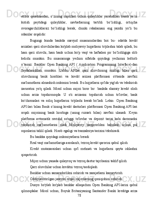 etibor   qaratmasdan,   o‘zining   mijozlari   uchun   qulayliklar   yaratishlari   kerak   ya’ni
kutish   paytidagi   qulayliklar,   navbatlarning   tartibli   bo‘lishligi,   ortiqcha
ovoragarchiliklarsiz   bo‘lishligi   kerak,   chunki   rekalamani   eng   yaxshi   yo‘li   bu
odamlar orqalidir.
Bugungi   kunda   bankda   mavjud   muammolardan   biri   bu-   odatda   kredit
arizalari qarz oluvchilardan ko'plab moliyaviy hujjatlarni to'plashni talab qiladi, bu
ham   qarz   oluvchi,   ham   bank   uchun   ko'p   vaqt   va   hafsalasi   pir   bo’lishligiga   olib
kelishi   mumkin.   Bu   muammoga   yechim   sifatida   quyidagi   yechimni   keltirib
o’tamiz:   Banklar   Open   Banking  API   (  Application   Programming   Interface)-dan
foydalanishlari   mumkin.   Ushbu   APIlar   qarz   oluvchining   roziligi   bilan   qarz
oluvchining   bank   hisoblari   va   kredit   arizasi   platformasi   o'rtasida   xavfsiz
ma'lumotlarni almashish imkonini beradi. Bu hujjatlarni qo'lda yig'ish va tekshirish
zaruratini   yo'q   qiladi.   Misol   uchun   mijoz   biror   bir     bankda   shaxsiy   kredit   olish
uchun   ariza   topshirmoqda.   U   o'z   arizasini   topshirish   uchun   to'lovlar,   bank
ko'chirmalari   va   soliq   hujjatlarini   to'plashi   kerak   bo’ladi.   Lekin     Open   Banking
API-lari   bilan  Bank   o’zining   kredit   dasturlari   platformasi   Open   Banking  API-lari
orqali   mijozning   bank   hisobiga   (uning   ruxsati   bilan)   xavfsiz   ulanadi.   Keyin
platforma   avtomatik   ravishd   so'nggi   to'lovlar   va   depozit   tarixi   kabi   daromadni
tekshirish   ma'lumotlarini   oladi   Moliyaviy   barqarorlikni   baholash   uchun   pul
oqimlarini tahlil qiladi. Hisob egaligi va tranzaksiya tarixini tekshiradi.
Bu bankka quyidagi imkoniyatlarni beradi:
Real vaqt ma'lumotlariga asoslanib, tezroq kredit qarorini qabul qilish.
Kredit   mutaxassislari   uchun   qo'l   mehnati   va   hujjatlarni   qayta   ishlashni
qisqartirish.
Mijoz uchun yanada qulayroq va tezroq dastur tajribasini taklif qilish.
Qarz oluvchilar uchun kreditni tezroq tasdiqlash.
Banklar uchun samaradorlikni oshirish va xarajatlarni kamaytirish.
Oddiylashtirilgan jarayon orqali mijozlarning qoniqishini oshirish.
Dunyo   bo'ylab   ko'plab   banklar   allaqachon   Open   Banking  API-larini   qabul
qilmoqdalar.   Misol   uchun,   Buyuk   Britaniyaning   Santander   Banki   kreditga   ariza
78 