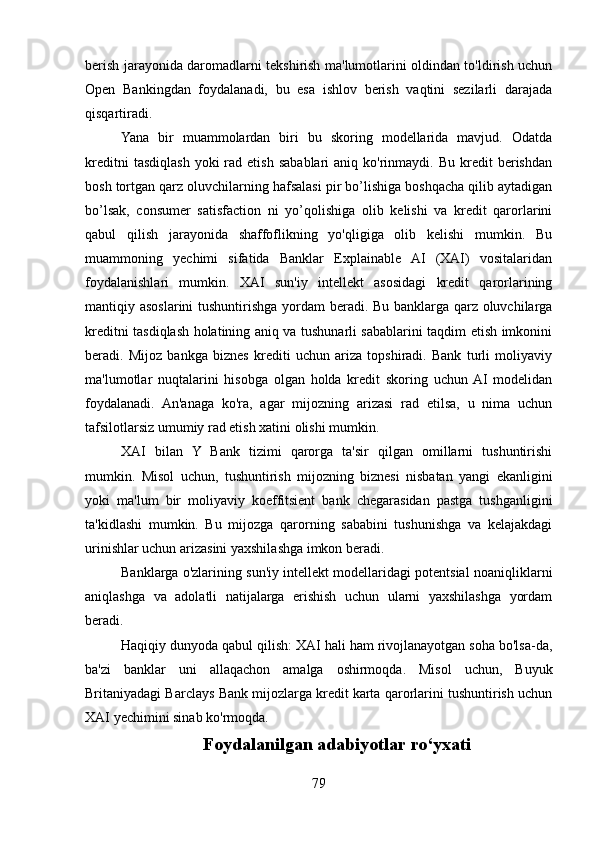 berish jarayonida daromadlarni tekshirish ma'lumotlarini oldindan to'ldirish uchun
Open   Bankingdan   foydalanadi,   bu   esa   ishlov   berish   vaqtini   sezilarli   darajada
qisqartiradi.
Yana   bir   muammolardan   biri   bu   skoring   modellarida   mavjud.   Odatda
kreditni  tasdiqlash  yoki  rad  etish   sabablari   aniq  ko'rinmaydi.  Bu  kredit   berishdan
bosh tortgan qarz oluvchilarning hafsalasi pir bo’lishiga boshqacha qilib aytadigan
bo’lsak,   consumer   satisfaction   ni   yo’qolishiga   olib   kelishi   va   kredit   qarorlarini
qabul   qilish   jarayonida   shaffoflikning   yo'qligiga   olib   kelishi   mumkin.   Bu
muammoning   yechimi   sifatida   Banklar   Explainable   AI   (XAI)   vositalaridan
foydalanishlari   mumkin.   XAI   sun'iy   intellekt   asosidagi   kredit   qarorlarining
mantiqiy asoslarini  tushuntirishga yordam  beradi. Bu banklarga qarz oluvchilarga
kreditni tasdiqlash holatining aniq va tushunarli sabablarini taqdim etish imkonini
beradi.   Mijoz   bankga   biznes   krediti   uchun   ariza   topshiradi.   Bank   turli   moliyaviy
ma'lumotlar   nuqtalarini   hisobga   olgan   holda   kredit   skoring   uchun  AI   modelidan
foydalanadi.   An'anaga   ko'ra,   agar   mijozning   arizasi   rad   etilsa,   u   nima   uchun
tafsilotlarsiz umumiy rad etish xatini olishi mumkin.
XAI   bilan   Y   Bank   tizimi   qarorga   ta'sir   qilgan   omillarni   tushuntirishi
mumkin.   Misol   uchun,   tushuntirish   mijozning   biznesi   nisbatan   yangi   ekanligini
yoki   ma'lum   bir   moliyaviy   koeffitsient   bank   chegarasidan   pastga   tushganligini
ta'kidlashi   mumkin.   Bu   mijozga   qarorning   sababini   tushunishga   va   kelajakdagi
urinishlar uchun arizasini yaxshilashga imkon beradi.
Banklarga o'zlarining sun'iy intellekt modellaridagi potentsial noaniqliklarni
aniqlashga   va   adolatli   natijalarga   erishish   uchun   ularni   yaxshilashga   yordam
beradi.
Haqiqiy dunyoda qabul qilish: XAI hali ham rivojlanayotgan soha bo'lsa-da,
ba'zi   banklar   uni   allaqachon   amalga   oshirmoqda.   Misol   uchun,   Buyuk
Britaniyadagi Barclays Bank mijozlarga kredit karta qarorlarini tushuntirish uchun
XAI yechimini sinab ko'rmoqda.
Foydalanilgan adabiyotlar ro‘yxati
79 