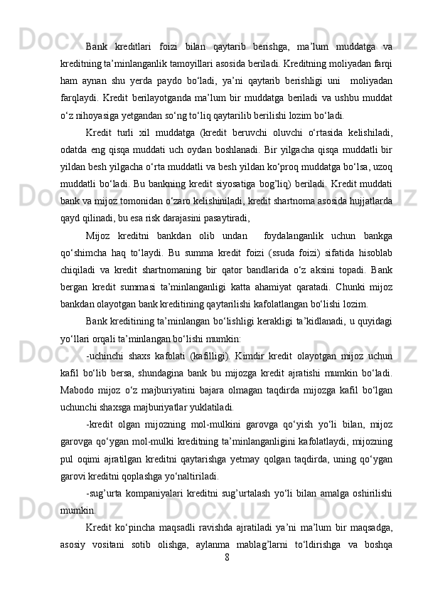 Bank   kreditlari   foizi   bilan   qaytarib   berishga,   ma’lum   muddatga   va
kreditning ta’minlanganlik tamoyillari asosida beriladi. Kreditning moliyadan farqi
ham   aynan   shu   yerda   paydo   bo‘ladi,   ya’ni   qaytarib   berishligi   uni     moliyadan
farqlaydi.   Kredit   berilayotganda   ma’lum   bir   muddatga   beriladi   va   ushbu   muddat
o‘z nihoyasiga yetgandan so‘ng to‘liq qaytarilib berilishi lozim bo‘ladi.
Kredit   turli   xil   muddatga   (kredit   beruvchi   oluvchi   o‘rtasida   kelishiladi,
odatda   eng  qisqa   muddati   uch  oydan   boshlanadi.   Bir   yilgacha   qisqa   muddatli   bir
yildan besh yilgacha o‘rta muddatli va besh yildan ko‘proq muddatga bo‘lsa, uzoq
muddatli  bo‘ladi. Bu  bankning  kredit   siyosatiga  bog’liq)   beriladi.  Kredit  muddati
bank va mijoz tomonidan o‘zaro kelishiniladi, kredit shartnoma asosida hujjatlarda
qayd qilinadi, bu esa risk darajasini pasaytiradi, 
Mijoz   kreditni   bankdan   olib   undan     foydalanganlik   uchun   bankga
qo‘shimcha   haq   to‘laydi.   Bu   summa   kredit   foizi   (ssuda   foizi)   sifatida   hisoblab
chiqiladi   va   kredit   shartnomaning   bir   qator   bandlarida   o‘z   aksini   topadi.   Bank
bergan   kredit   summasi   ta’minlanganligi   katta   ahamiyat   qaratadi.   Chunki   mijoz
bankdan olayotgan bank kreditining qaytarilishi kafolatlangan bo‘lishi lozim. 
Bank kreditining ta’minlangan bo‘lishligi kerakligi ta’kidlanadi, u quyidagi
yo‘llari orqali ta’minlangan bo‘lishi mumkin: 
-uchinchi   shaxs   kafolati   (kafilligi).   Kimdir   kredit   olayotgan   mijoz   uchun
kafil   bo‘lib   bersa,   shundagina   bank   bu   mijozga   kredit   ajratishi   mumkin   bo‘ladi.
Mabodo   mijoz   o‘z   majburiyatini   bajara   olmagan   taqdirda   mijozga   kafil   bo‘lgan
uchunchi shaxsga majburiyatlar yuklatiladi.
-kredit   olgan   mijozning   mol-mulkini   garovga   qo‘yish   yo‘li   bilan,   mijoz
garovga qo‘ygan mol-mulki  kreditning ta’minlanganligini  kafolatlaydi, mijozning
pul   oqimi   ajratilgan   kreditni   qaytarishga   yetmay   qolgan   taqdirda,   uning   qo‘ygan
garovi kreditni qoplashga yo‘naltiriladi.
-sug’urta   kompaniyalari   kreditni   sug’urtalash   yo‘li   bilan   amalga   oshirilishi
mumkin.
Kredit   ko‘pincha   maqsadli   ravishda   ajratiladi   ya’ni   ma’lum   bir   maqsadga,
asosiy   vositani   sotib   olishga,   aylanma   mablag’larni   to‘ldirishga   va   boshqa
8 