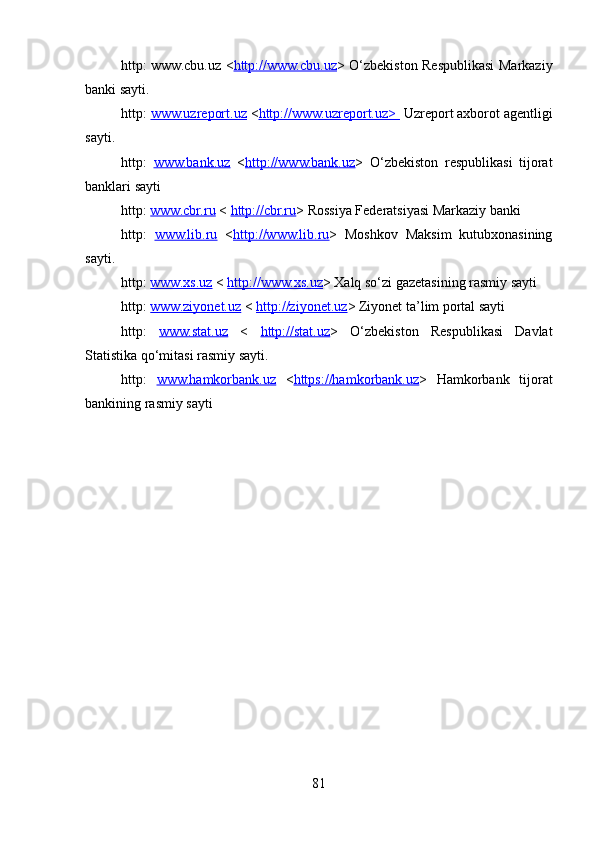 http: www.cbu.uz < http://www.cbu.uz > O‘zbekiston Respublikasi Markaziy
banki sayti.
http:  www.uzreport.uz  < http://www.uzreport.uz>   Uzreport axborot agentligi
sayti.
http:   www.bank.uz   < http://www.bank.uz >   O‘zbekiston   respublikasi   tijorat
banklari sayti 
http:  www.cbr.ru  <  http://cbr.ru > Rossiya Federatsiyasi Markaziy banki
http:   www.lib.ru   < http://www.lib.ru >   Moshkov   Maksim   kutubxonasining
sayti.
http:  www.xs.uz  <  http://www.xs.uz > Xalq so‘zi gazetasining rasmiy sayti
http:  www.ziyonet.uz  <  http://ziyonet.uz > Ziyonet ta’lim portal sayti
http:   www.stat.uz   <   http://stat.uz >   O‘zbekiston   Respublikasi   Davlat
Statistika qo‘mitasi rasmiy sayti.
http:   www.hamkorbank.uz   < https://hamkorbank.uz >   Hamkorbank   tijorat
bankining rasmiy sayti
81 