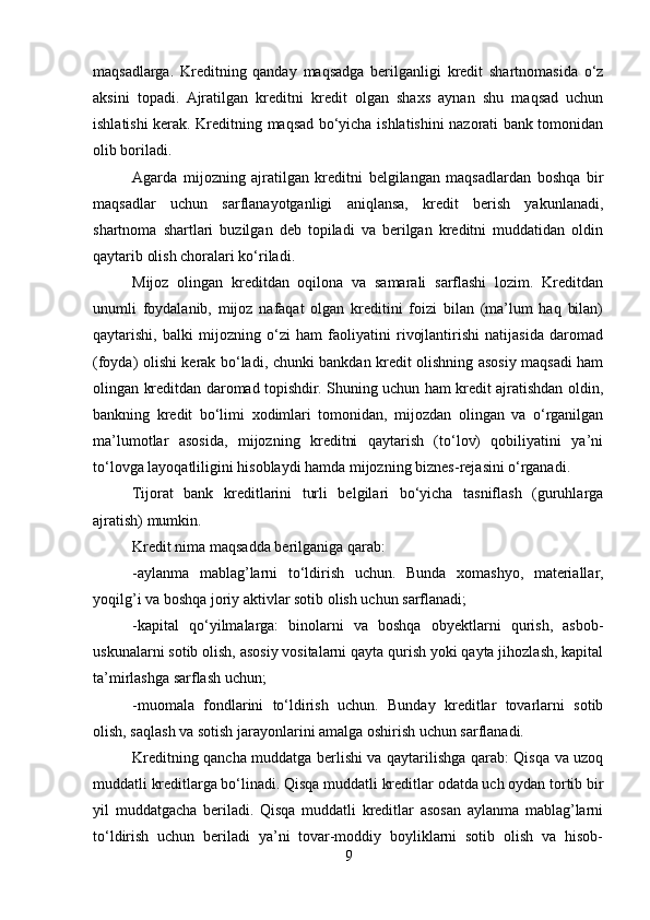 maqsadlarga.   Kreditning   qanday   maqsadga   berilganligi   kredit   shartnomasida   o‘z
aksini   topadi.   Ajratilgan   kreditni   kredit   olgan   shaxs   aynan   shu   maqsad   uchun
ishlatishi kerak. Kreditning maqsad bo‘yicha ishlatishini nazorati bank tomonidan
olib boriladi.
Agarda   mijozning   ajratilgan   kreditni   belgilangan   maqsadlardan   boshqa   bir
maqsadlar   uchun   sarflanayotganligi   aniqlansa,   kredit   berish   yakunlanadi,
shartnoma   shartlari   buzilgan   deb   topiladi   va   berilgan   kreditni   muddatidan   oldin
qaytarib olish choralari ko‘riladi.
Mijoz   olingan   kreditdan   oqilona   va   samarali   sarflashi   lozim.   Kreditdan
unumli   foydalanib,   mijoz   nafaqat   olgan   kreditini   foizi   bilan   (ma’lum   haq   bilan)
qaytarishi,   balki   mijozning   o‘zi   ham   faoliyatini   rivojlantirishi   natijasida   daromad
(foyda) olishi kerak bo‘ladi, chunki bankdan kredit olishning asosiy maqsadi ham
olingan kreditdan daromad topishdir. Shuning uchun ham kredit ajratishdan oldin,
bankning   kredit   bo‘limi   xodimlari   tomonidan,   mijozdan   olingan   va   o‘rganilgan
ma’lumotlar   asosida,   mijozning   kreditni   qaytarish   (to‘lov)   qobiliyatini   ya’ni
to‘lovga layoqatliligini hisoblaydi hamda mijozning biznes-rejasini o‘rganadi.
Tijorat   bank   kreditlarini   turli   belgilari   bo‘yicha   tasniflash   (guruhlarga
ajratish) mumkin.
Kredit nima maqsadda berilganiga qarab:
-aylanma   mablag’larni   to‘ldirish   uchun.   Bunda   xomashyo,   materiallar,
yoqilg’i va boshqa joriy aktivlar sotib olish uchun sarflanadi;
-kapital   qo‘yilmalarga:   binolarni   va   boshqa   obyektlarni   qurish,   asbob-
uskunalarni sotib olish, asosiy vositalarni qayta qurish yoki qayta jihozlash, kapital
ta’mirlashga sarflash uchun;
-muomala   fondlarini   to‘ldirish   uchun.   Bunday   kreditlar   tovarlarni   sotib
olish, saqlash va sotish jarayonlarini amalga oshirish uchun sarflanadi.
Kreditning qancha muddatga berlishi va qaytarilishga qarab: Qisqa va uzoq
muddatli kreditlarga bo‘linadi. Qisqa muddatli kreditlar odatda uch oydan tortib bir
yil   muddatgacha   beriladi.   Qisqa   muddatli   kreditlar   asosan   aylanma   mablag’larni
to‘ldirish   uchun   beriladi   ya’ni   tovar-moddiy   boyliklarni   sotib   olish   va   hisob-
9 