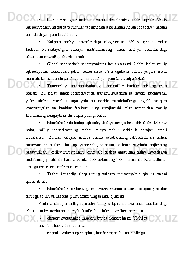 • lqtisodiy integratsion hudud va birlashmalarning tashkil topishi. Milliy
iqtisodiyotlarning xalqaro mehnat taqsimotiga asoslangan holda iqtisodiy jihatdan
birlashish jarayoni hisoblanadi.
• Xalqaro   moliya   bozorlaridagi   o’zgarishlar.   Milliy   iqtisodi   yotda
faoliyat   ko’rsatayotgan   moliya   institutlarining   jahon   moliya   bozorlaridagi
ishtirokini muvofiqlashtirib boradi.
• Global raqobatlashuv jarayonining keskinlashuvi. Ushbu holat, milliy
iqtisodiyotlar   tomonidan   jahon   bozorlarida   o’rin   egallash   uchun   yuqori   sifatli
mahsulotlar ishlab chiqarish va ularni sotish jarayonida vujudga keladi.
• Transmilliy   korporatsiyalar   va   transmilliy   banklar   rolining   ortib
borishi.   Bu   holat,   jahon   iqtisodiyotida   transmilliylashish   ja   rayoni   kuchayishi,
ya’ni,   alohida   mamlakatlarga   yoki   bir   nechta   mamlakatlarga   tegishli   xalqaro
kompaniyalar   va   banklar   faoliyati   ning   rivojlanishi,   ular   tomonidan   xorijiy
filiallarning kengaytirili  shi orqali yuzaga keldi.
• Mamlakatlarda tashqi iqtisodiy faoliyatning erkinlashtirilishi. Mazkur
holat,   milliy   iqtisodiyotning   tashqi   dunyo   uchun   ochiqlik   darajasi   orqali
ifodalanadi.   Bunda,   xalqaro   moliya   muno   sabatlarining   ishtirokchilari   uchun
muayyan   shart-sharoitlarning   yaratilishi,   xususan,   xalqaro   savdoda   bojlarning
pasaytirilishi,   xorijiy   investorlarni   keng   jalb   etishga   qaratilgan   qulay   investitsiya
muhitining yaratilishi hamda valuta cheklovlarining bekor qilini   shi kabi tadbirlar
amalga oshirilishi muhim o’rin tutadi.
• Tashqi   iqtisodiy   aloqalarning   xalqaro   me’yoriy-huquqiy   ba   zasini
qabul etilishi.
• Mamlakatlar   o’rtasidagi   moliyaviy   munosabatlarni   xalqaro   jihatdan
tartibga solish va nazorat qilish tizimining tashkil qilinishi.
Alohida   olingan   milliy   iqtisodiyotning   xalqaro   moliya   munosabatlaridagi
ishtirokini bir necha miqdoriy ko’rsatkichlar bilan tavsiflash mumkin:
 - eksport kvotasining miqdori, bunda eksport hajmi YMMga
nisbatan foizda hisoblanadi;
- import kvotasining miqdori, bunda import hajmi YMMga