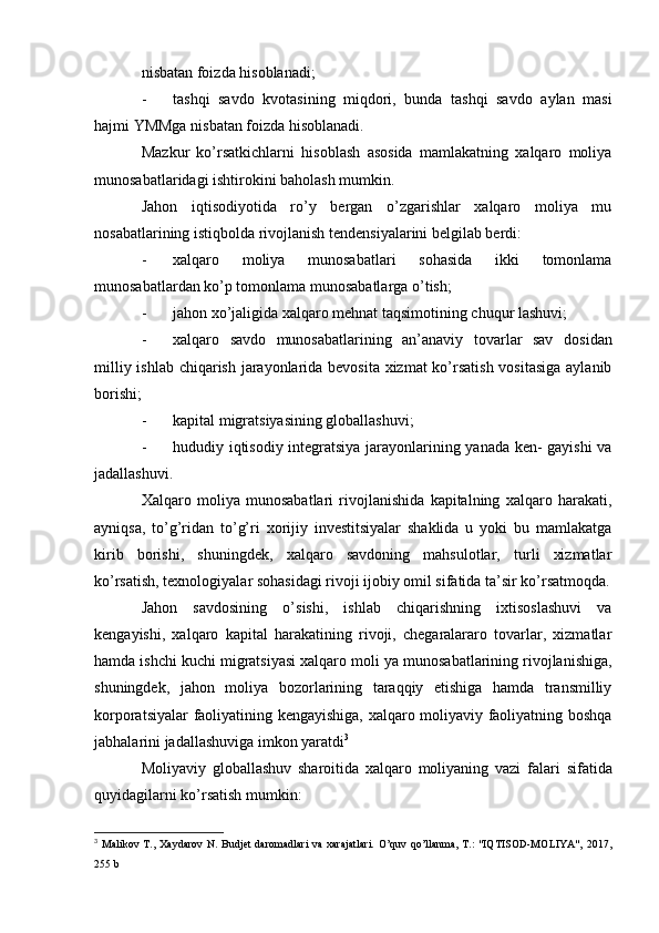 nisbatan foizda hisoblanadi;
- tashqi   savdo   kvotasining   miqdori,   bunda   tashqi   savdo   aylan   masi
hajmi YMMga nisbatan foizda hisoblanadi.
Mazkur   ko’rsatkichlarni   hisoblash   asosida   mamlakatning   xalqaro   moliya
munosabatlaridagi ishtirokini baholash mumkin.
Jahon   iqtisodiyotida   ro’y   bergan   o’zgarishlar   xalqaro   moliya   mu
nosabatlarining istiqbolda rivojlanish tendensiyalarini belgilab berdi:
- xalqaro   moliya   munosabatlari   sohasida   ikki   tomonlama
munosabatlardan ko’p tomonlama munosabatlarga o’tish;
- jahon xo’jaligida xalqaro mehnat taqsimotining chuqur  lashuvi;
- xalqaro   savdo   munosabatlarining   an’anaviy   tovarlar   sav   dosidan
milliy ishlab chiqarish jarayonlarida bevosita xizmat  ko’rsatish vositasiga aylanib
borishi;
- kapital migratsiyasining globallashuvi;
- hududiy iqtisodiy integratsiya jarayonlarining yanada ken- gayishi va
jadallashuvi.
Xalqaro   moliya   munosabatlari   rivojlanishida   kapitalning   xalqaro   harakati,
ayniqsa,   to’g’ridan   to’g’ri   xorijiy   investitsiyalar   shaklida   u   yoki   bu   mamlakatga
kirib   borishi,   shuningdek,   xalqaro   savdoning   mahsulotlar,   turli   xizmatlar
ko’rsatish, texnologiyalar sohasidagi rivoji ijobiy omil sifatida ta’sir ko’rsatmoqda.
Jahon   savdosining   o’sishi,   ishlab   chiqarishning   ixtisoslashuvi   va
kengayishi,   xalqaro   kapital   harakatining   rivoji,   chegaralararo   tovarlar,   xizmatlar
hamda ishchi kuchi migratsiyasi xalqaro moli  ya munosabatlarining rivojlanishiga,
shuningdek,   jahon   moliya   bozorlarining   taraqqiy   etishiga   hamda   transmilliy
korporatsiyalar faoliyatining kengayishiga, xalqaro moliyaviy faoliyatning boshqa
jabhalarini jadallashuviga imkon yaratdi 3
Moliyaviy   globallashuv   sharoitida   xalqaro   moliyaning   vazi   falari   sifatida
quyidagilarni ko’rsatish mumkin:
3
  Malikov T.,  Xaydarov   N. Budjet  daromadlari  va  xarajatlari.   O’quv  qo’llanma,  T.:  "IQTISOD-MOLIYA",   2017,
255 b
