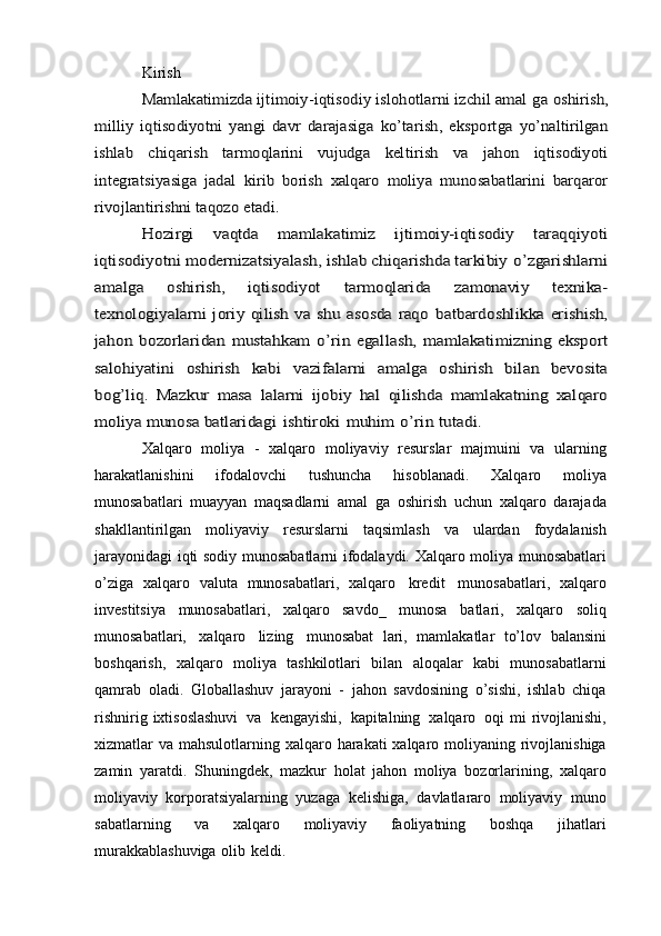 KirishMamlakatimizda ijtimoiy-iqtisodiy islohotlarni izchil amal	 ga	 oshirish,	
milliy   iqtisodiyotni	 yangi	 davr   darajasiga	 ko’tarish,	 eksportga	 yo’naltirilgan	
ishlab	 	chiqarish	 	tarmoqlarini	 	vujudga	 	keltirish	 	va   jahon	 	iqtisodiyoti	
integratsiyasiga   jadal	 kirib   borish	 xalqaro	 moliya	 munosabatlarini	 barqaror	
rivojlantirishni taqozo	 etadi.	
Hozirgi   vaqtda   mamlakatimiz   ijtimoiy-iqtisodiy   taraqqiyoti	
iqtisodiyotni modernizatsiyalash, ishlab chiqarishda tarkibiy	 o’zgarishlarni	
amalga   oshirish,   iqtisodiyot	 	tarmoqlarida	 	zamonaviy   texnika-	
texnologiyalarni  joriy  qilish va  shu asosda  raqo	 batbardoshlikka  erishish,	
jahon	 bozorlaridan	 mustahkam	 o’rin	 egallash,	 mamlakatimizning   eksport	
salohiyatini   oshirish   kabi	 	vazifalarni   amalga   oshirish   bilan   bevosita	
bog’liq.   Mazkur   masa	 lalarni  	ijobiy   hal   qilishda   mamlakatning   xalqaro	
moliya munosa	 batlaridagi	 ishtiroki	 muhim	 o’rin	 tutadi.
Xalqaro   moliya   -   xalqaro   moliyaviy   resurslar   majmuini   va   ularning
harakatlanishini   ifodalovchi   tushuncha   hisoblanadi.   Xalqaro   moliya
munosabatlari   muayyan   maqsadlarni   amal   ga   oshirish   uchun   xalqaro   darajada
shakllantirilgan   moliyaviy   resurslarni   taqsimlash   va   ulardan   foydalanish
jarayonidagi   iqti   sodiy   munosabatlarni   ifodalaydi.   Xalqaro   moliya   munosabatlari
o’ziga   xalqaro   valuta   munosabatlari,   xalqaro   kredit   munosabatlari,   xalqaro
investitsiya   munosabatlari,   xalqaro   savdo_   munosa   batlari,   xalqaro   soliq
munosabatlari,   xalqaro   lizing   munosabat   lari,   mamlakatlar   to’lov   balansini
boshqarish,   xalqaro   moliya   tashkilotlari   bilan   aloqalar   kabi   munosabatlarni
qamrab   oladi.   Globallashuv   jarayoni   -   jahon   savdosining   o’sishi,   ishlab   chiqa
rishnirig   ixtisoslashuvi   va   kengayishi,   kapitalning   xalqaro   oqi   mi   rivojlanishi,
xizmatlar   va   mahsulotlarning   xalqaro   harakati   xalqaro   moliyaning   rivojlanishiga
zamin   yaratdi.   Shuningdek,   mazkur   holat   jahon   moliya   bozorlarining,   xalqaro
moliyaviy   korporatsiyalarning   yuzaga   kelishiga,   davlatlararo   moliyaviy   muno
sabatlarning   va   xalqaro   moliyaviy   faoliyatning   boshqa   jihatlari
murakkablashuviga   olib   keldi.