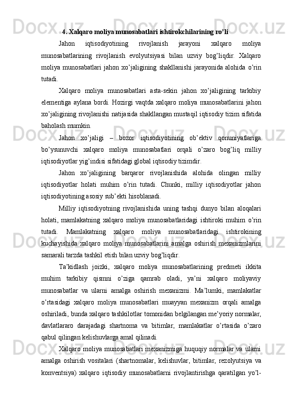 4. Xalqaro moliya munosabatlari ishtirokchilarining ro’li
Jahon   iqtisodiyotining   rivojlanish   jarayoni   xalqaro   moliya
munosabatlarining   rivojlanish   evolyutsiyasi   bilan   uzviy   bog’liqdir.   Xalqaro
moliya   munosabatlari   jahon   xo’jaligining   shakllanishi   jarayonida   alohida   o’rin
tutadi.
Xalqaro   moliya   munosabatlari   asta-sekin   jahon   xo’jaligining   tarkibiy
elementiga   aylana   bordi.   Hozirgi   vaqtda   xalqaro   moliya   munosabatlarini   jahon
xo’jaligining   rivojlanishi   natijasida   shakllangan   mustaqil   iqtisodiy   tizim   sifatida
baholash   mumkin.
Jahon   xo’jaligi   –   bozor   iqtisodiyotining   ob’ektiv   qonuniyatlariga
bo’ysunuvchi   xalqaro   moliya   munosabatlari   orqali   o’zaro   bog’liq   milliy
iqtisodiyotlar   yig’indisi   sifatidagi global   iqtisodiy   tizimdir.
Jahon   xo’jaligining   barqaror   rivojlanishida   alohida   olingan   milliy
iqtisodiyotlar   holati   muhim   o’rin   tutadi.   Chunki,   milliy   iqtisodiyotlar   jahon
iqtisodiyotining asosiy   sub’ekti   hisoblanadi.
Milliy   iqtisodiyotning   rivojlanishida   uning   tashqi   dunyo   bilan   aloqalari
holati,   mamlakatning   xalqaro   moliya   munosabatlaridagi   ishtiroki   muhim   o’rin
tutadi.   Mamlakatning   xalqaro   moliya   munosabatlaridagi   ishtirokining
kuchayishida   xalqaro   moliya   munosabatlarini   amalga   oshirish   mexanizmlarini
samarali tarzda tashkil etish   bilan uzviy   bog’liqdir.
Ta’kidlash   joizki,   xalqaro   moliya   munosabatlarining   predmeti   ikkita
muhim   tarkibiy   qismni   o’ziga   qamrab   oladi,   ya’ni   xalqaro   moliyaviy
munosabatlar   va   ularni   amalga   oshirish   mexanizmi.   Ma’lumki,   mamlakatlar
o’rtasidagi   xalqaro   moliya   munosabatlari   muayyan   mexanizm   orqali   amalga
oshiriladi, bunda xalqaro tashkilotlar   tomonidan   belgilangan   me’yoriy   normalar,
davlatlararo   darajadagi   shartnoma   va   bitimlar,   mamlakatlar   o’rtasida   o’zaro
qabul   qilingan kelishuvlarga amal qilinadi.
Xalqaro   moliya   munosabatlari   mexanizmiga   huquqiy   normalar   va   ularni
amalga   oshirish   vositalari   (shartnomalar,   kelishuvlar,   bitimlar,   rezolyutsiya   va
konventsiya)   xalqaro   iqtisodiy   munosabatlarni   rivojlantirishga   qaratilgan   yo’l- 