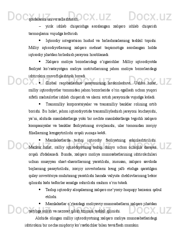 qoidalarini   universallashtirish;
– yirik   ishlab   chiqarishga   asoslangan   xalqaro   ishlab   chiqarish
tarmoqlarini   vujudga   keltirish.
 Iqtisodiy   integratsion   hudud   va   birlashmalarning   tashkil   topishi.
Milliy   iqtisodiyotlarning   xalqaro   mehnat   taqsimotiga   asoslangan   holda
iqtisodiy   jihatdan   birlashish   jarayoni   hisoblanadi.
 Xalqaro   moliya   bozorlaridagi   o’zgarishlar.   Milliy   iqtisodiyotda
faoliyat   ko’rsatayotgan   moliya   institutlarining   jahon   moliya   bozorlaridagi
ishtirokini   muvofiqlashtirib   boradi.
 Global   raqobatlashuv   jarayonining   keskinlashuvi.   Ushbu   holat,
milliy   iqtisodiyotlar   tomonidan   jahon   bozorlarida   o’rin   egallash   uchun   yuqori
sifatli   mahsulotlar   ishlab chiqarish   va   ularni   sotish jarayonida   vujudga   keladi.
 Transmilliy   korporatsiyalar   va   transmilliy   banklar   rolining   ortib
borishi. Bu   holat,   jahon   iqtisodiyotida   transmilliylashish   jarayoni   kuchayishi,
ya’ni,   alohida   mamlakatlarga yoki bir  nechta mamlakatlarga tegishli xalqaro
kompaniyalar   va   banklar   faoliyatining   rivojlanishi,   ular   tomonidan   xorijiy
filiallarning   kengaytirilishi   orqali  yuzaga   keldi.
 Mamlakatlarda   tashqi   iqtisodiy   faoliyatning   erkinlashtirilishi.
Mazkur   holat,   milliy   iqtisodiyotning   tashqi   dunyo   uchun   ochiqlik   darajasi
orqali   ifodalanadi.   Bunda,   xalqaro   moliya   munosabatlarining   ishtirokchilari
uchun   muayyan   shart-sharoitlarning   yaratilishi,   xususan,   xalqaro   savdoda
bojlarning   pasaytirilishi,   xorijiy   investorlarni   keng   jalb   etishga   qaratilgan
qulay   investitsiya   muhitining   yaratilishi   hamda   valyuta   cheklovlarining   bekor
qilinishi   kabi   tadbirlar   amalga   oshirilishi   muhim   o’rin   tutadi.
 Tashqi   iqtisodiy   aloqalarning   xalqaro   me’yoriy-huquqiy   bazasini   qabul
etilishi.
 Mamlakatlar o’rtasidagi moliyaviy munosabatlarni xalqaro jihatdan
tartibga   solish va   nazorat qilish   tizimini   tashkil   qilinishi.
Alohida   olingan   milliy   iqtisodiyotning   xalqaro   moliya   munosabatlaridagi
ishtirokini   bir   necha   miqdoriy   ko’rsatkichlar bilan tavsiflash mumkin: 