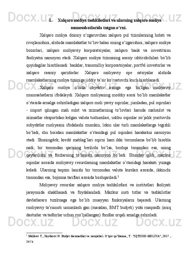 1. Xalqaro moliya tashkilotlari va ularning xalqaro moliya
munosabatlarida tutgan o rni.ʻ
Xalqaro   moliya   doimiy   o’zgaruvchan   xalqaro   pul   tizimlarining   holati   va
rivojlanishini, alohida mamlakatlar to’lov balan  sining o’zgarishini, xalqaro moliya
bozorlari,   xalqaro   moliyaviy   korporatsiyalar,   xalqaro   bank   va   investitsion
faoliyatni   namoyon   etadi.   Xalqaro   moliya   tizimining   asosiy   ishtirokchilari   bo’lib
quyidagilar hisoblanadi: banklar, transrnilliy korporatsiyalar, portfel investorlar va
xalqaro   rasmiy   qarzdorlar.   Xalqaro   moliyaviy   ope   ratsiyalar   alohida
rnarnlakatlarning rnoliya tizimiga jiddiy ta’sir ko’rsatuvchi kuch hisoblanadi.
Xalqaro   rnoliya   o’zida   obyektiv   asosga   ega   bo’lgan   moliyaviy
munosabatlarni   ifodalaydi.   Xalqaro   rnoliyaning   moddiy   asosi   bo’lib   mamlakatlar
o’rtasida arnalga oshiriladigan xalqaro moli  yaviy oqirnlar, jumladan, pul oqirnlari
-   import   qilingan   mah   sulot   va   xizmatlarning   to’lovlari   harnda   mahsulot   va
xizmatlar eksportidan kelgan valuta tushurnlari, ushbu oqimlar xo’jalik yurituvchi
subyektlar   rnoliyasini   ifodalashi   rnumkin,   lekin   ular   turli   mamlakatlarga   tegishli
bo’ladi,   shu   boisdan   mamlakatlar   o’rtasidagi   pul   oqimlari   harakatini   narnoyon
etadi.   Shuningdek,   kredit   mablag’lari   oqirni   ham   ikki   tornonlama   bo’lib   hisobla
nadi,   bir   tomondan   qarzning   berilishi   bo’lsa,   boshqa   tomondan   esa,   uning
qaytarilishi   va   foizlarning   to’lanishi   namoyon   bo’ladi.   Shunday   qilib,   mazkur
oqimlar   asosida   rnoliyaviy   resurslarning   mamlakatlar   o’rtasidagi   harakati   yuzaga
keladi.   Ularning   taqsim   lanishi   bir   tornondan   valuta   kurslari   asosida,   ikkinchi
tomondan esa, bojxona tariflari asosida boshqariladi. 1
Moliyaviy   resurslar   xalqaro   moliya   tashkilotlari   va   institutlari   faoliyati
jarayonida   shakllanadi   va   foydalaniladi.   Mazkur   insti   tutlar   va   tashkilotlar
davlatlararo   tuzilrnaga   ega   bo’lib   muayyan   funksiyalarni   bajaradi.   Ularning
rnoliyaviy  ta’rninoti  umurnlash   gan  (rnasalan,  BMT  budjeti)   yoki   rnaqsadli  (aniq
dasturlar va tadbirlar uchun rno’ljallangan) fondlar orqali arnalga oshiriladi.
1
  Malikov T., Xaydarov N. Budjet daromadlari  va xarajatlari. O’quv qo’llanma, T.: "IQTISOD-MOLIYA", 2017 ,
245 b