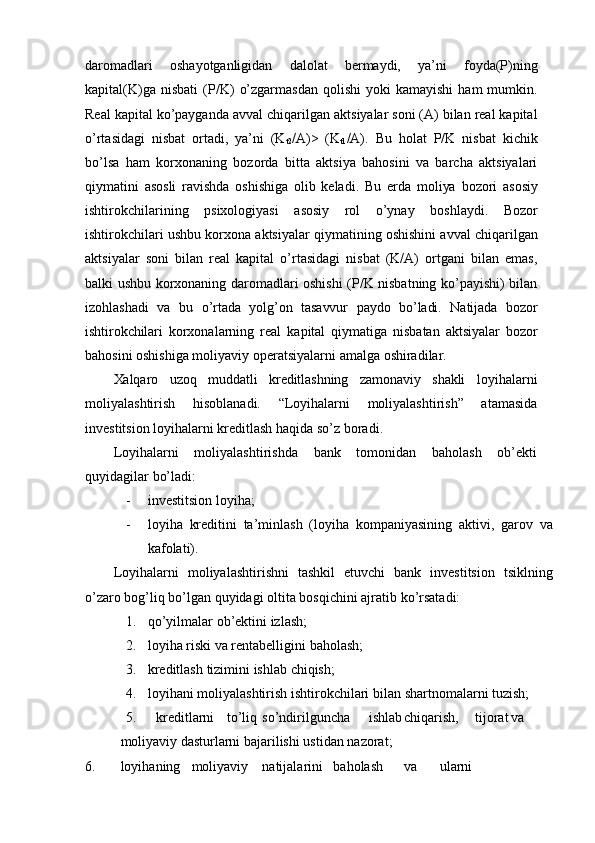 daromadlari   oshayotganligidan   dalolat   bermaydi,   ya’ni   foyda(P)ning
kapital(K)ga   nisbati   (P/K)   o’zgarmasdan  qolishi  yoki  kamayishi   ham   mumkin.
Real kapital ko’payganda avval   chiqarilgan aktsiyalar soni (A) bilan real kapital
o’rtasidagi   nisbat   ortadi,   ya’ni   (K
t2 /A)>   (K
t1 /A).   Bu   holat   P/K   nisbat   kichik
bo’lsa   ham   korxonaning   bozorda   bitta   aktsiya   bahosini   va   barcha   aktsiyalari
qiymatini   asosli   ravishda   oshishiga   olib   keladi.   Bu   erda   moliya   bozori   asosiy
ishtirokchilarining   psixologiyasi   asosiy   rol   o’ynay   boshlaydi.   Bozor
ishtirokchilari   ushbu   korxona   aktsiyalar   qiymatining   oshishini   avval   chiqarilgan
aktsiyalar   soni   bilan   real   kapital   o’rtasidagi   nisbat   (K/A)   ortgani   bilan   emas,
balki ushbu   korxonaning daromadlari oshishi (P/K nisbatning ko’payishi) bilan
izohlashadi   va   bu   o’rtada   yolg’on   tasavvur   paydo   bo’ladi.   Natijada   bozor
ishtirokchilari   korxonalarning   real   kapital   qiymatiga   nisbatan   aktsiyalar   bozor
bahosini oshishiga moliyaviy operatsiyalarni   amalga   oshiradilar.
Xalqaro   uzoq   muddatli   kreditlashning   zamonaviy   shakli   loyihalarni
moliyalashtirish   hisoblanadi.   “Loyihalarni   moliyalashtirish”   atamasida
investitsion loyihalarni kreditlash   haqida   so’z boradi.
Loyihalarni   moliyalashtirishda   bank   tomonidan   baholash   ob’ekti
quyidagilar   bo’ladi:
- investitsion   loyiha;
- loyiha   kreditini   ta’minlash   (loyiha   kompaniyasining   aktivi,   garov   va
kafolati).
Loyihalarni   moliyalashtirishni   tashkil   etuvchi   bank   investitsion   tsiklning
o’zaro   bog’liq bo’lgan   quyidagi   oltita   bosqichini ajratib   ko’rsatadi:
1. qo’yilmalar   ob’ektini   izlash;
2. loyiha   riski   va   rentabelligini   baholash;
3. kreditlash   tizimini   ishlab   chiqish;
4. loyihani   moliyalashtirish   ishtirokchilari   bilan   shartnomalarni   tuzish;
5. kreditlarni to’liq so’ndirilguncha ishlab chiqarish, tijorat va
moliyaviy   dasturlarni   bajarilishi   ustidan   nazorat;
6. loyihaning moliyaviy natijalarini baholash va ularni 