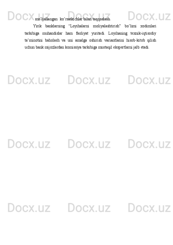 mo’ljallangan       ko’rsatkichlar   bilan   taqqoslash.
Yirik   banklarning   “Loyihalarni   moliyalashtirish”   bo’limi   xodimlari
tarkibiga   muhandislar   ham   faoliyat   yuritadi.   Loyihaning   texnik-iqtisodiy
ta’minotini   baholash   va   uni   amalga   oshirish   variantlarini   hisob-kitob   qilish
uchun bank mijozlardan komissiya   tarkibiga   mustaqil   ekspertlarni jalb   etadi. 