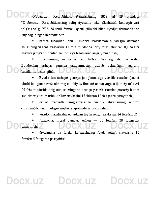 O’zbekiston   Respublikasi   Prezidentining   2018   yil   29   iyundagi
“O’zbekiston   Respublikasining   soliq   siyosatini   takomillashtirish   kontseptsiyasi
to’g’risida”gi   PF-5468-sonli   farmoni   qabul   qilinishi   bilan   byudjet   daromadlarida
quyidagi o’zgarishlar yuz berdi:
 barcha   fuqarolar   uchun   jismoniy   shaxslardan   olinadigan   daromad
solig’ining   yagona   stavkasini   12   foiz   miqdorida   joriy   etish,   shundan   0,1   foizini
shaxsiy jamg’arib boriladigan pensiya hisobvaraqlariga yo’naltirish;
 fuqarolarning   mehnatga   haq   to’lash   tarzidagi   daromadlaridan
Byudjetdan   tashqari   pensiya   jamg’armasiga   ushlab   qolinadigan   sug’urta
badallarini bekor qilish;
 Byudjetdan   tashqari   pensiya   jamg’armasiga   yuridik   shaxslar   (davlat
ulushi bo’lgan) hamda ularning tarkibiy tuzilmalari uchun yagona ijtimoiy to’lovni
25 foiz miqdorida belgilash, shuningdek, boshqa yuridik shaxslar  (xususiy biznes
sub’ektlari) uchun ushbu to’lov stavkasini 15 foizdan 12 foizgacha pasaytirish;
 davlat   maqsadli   jamg’armalariga   yuridik   shaxslarning   oboroti
(tushumi)danundiriladigan majburiy ajratmalarni bekor qilish;
 yuridik shaxslardan olinadigan foyda solig’i stavkasini 14 foizdan 12
 foizgacha,   tijorat   banklari   uchun   —   22   foizdan   20   foizgacha
pasaytirish;
 dividendlar   va   foizlar   ko’rinishidagi   foyda   solig’i   stavkasini   10
foizdan 5 foizgacha pasaytirish; 