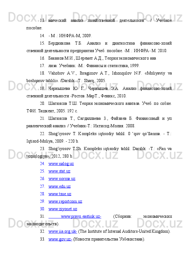 13. мический   анализ   хозяйственной   деятельности”   /   Учебное
пособие.
14. - М .: ИНФРА-М, 2009.
15. Бердникова   Т.Б.   Анализ   и   диагностика   финансово-хозяй
ственной деятельности предприятия Учеб. пособие. -М .: ИНФРА- М. 2010.
16. Баканов М И , Шеремет А.Д., Теория экономического ана
17. лиза: Учебник. -М.: Финансы и статистика, 1999.
18. Vahobov   A . V .,   Ibragimov   А.Т.,   Ishonqulov   N . F .   « Moliyaviy   va
boshqaruv   tahlili ». / Darslik . -Т.:  Sharq , 2005.
19. Чернышева   Ю   Г.   Чернышев   Э.А.   Анализ   финансово-хозяй
ственной деятельности -Ростов. МарТ., Феникс, 2010.
20. Шагиясов  Т.Ш. Теория экономического  анатаза.  Учеб.  по   собие.
ТФИ. Ташкент, 2005.  192 с.
21. Шагиясов   Т.,   Сагдиллаева   3.,   Файзиев   Б.   Финансовый   и   уп
равленческий анализ. / Учебник-Т.: Иктисод-Молия.  2008.
22. Shog’iyosov   Т.   Kompleks   iqtisodiy   tahlil.   0   ‘quv   qo’llanma.   -   Т.:
Iqtisod-Moliya, 2009. - 220 b.
23. Shog’iyosov   T.Sh.   Kompleks   iqtisodiy   tahlil.   Darslik.   -Т.:   «Fan   va
texnologiya», 2012, 280 b.
24. www.nalog.uz   
25. www.stat.uz   
26. www.norma.uz   
27. www.edu.uz   
28. www.tsue.uz   
29. www.reportcom.uz   
30. www.ziyonet.uz   
31.      www.pravo.eastink.uz-      (Сборник   экономических
законодательств).
32. www.iia.org.uk-     (The Institute of Internal Auditors-United Kingdom).
33. www.gov.uz-     (Новости правительства Узбекистана).