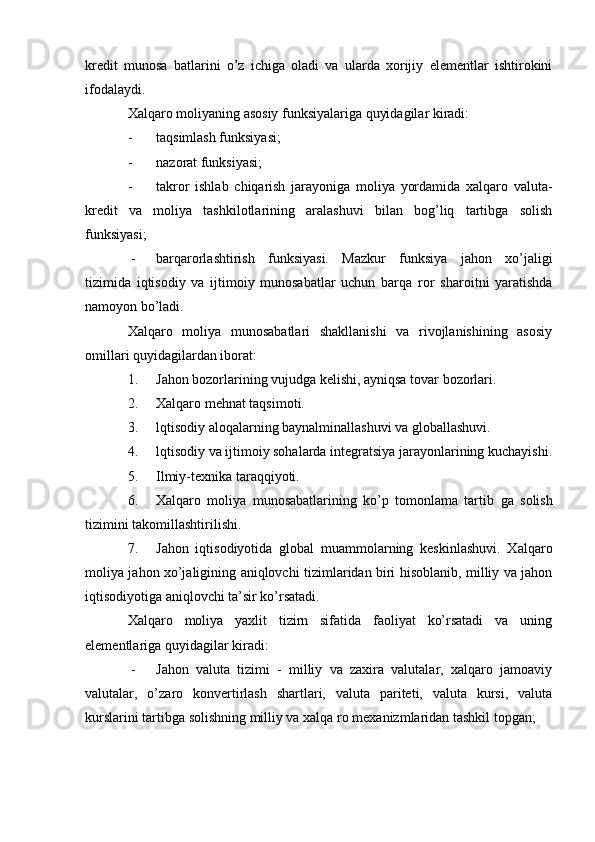 kredit   munosa   batlarini   o’z   ichiga   oladi   va   ularda   xorijiy   elementlar   ishtirokini
ifodalaydi.
Xalqaro moliyaning asosiy funksiyalariga quyidagilar kiradi:
- taqsimlash funksiyasi;
- nazorat funksiyasi;
- takror   ishlab   chiqarish   jarayoniga   moliya   yordamida   xalqaro   valuta-
kredit   va   moliya   tashkilotlarining   aralashuvi   bilan   bog’liq   tartibga   solish
funksiyasi;
 - barqarorlashtirish   funksiyasi.   Mazkur   funksiya   jahon   xo’jaligi
tizimida   iqtisodiy   va   ijtimoiy   munosabatlar   uchun   barqa   ror   sharoitni   yaratishda
namoyon bo’ladi.
Xalqaro   moliya   munosabatlari   shakllanishi   va   rivojlanishining   asosiy
omillari quyidagilardan iborat:
1. Jahon bozorlarining vujudga kelishi, ayniqsa tovar bozorlari.
2. Xalqaro mehnat taqsimoti.
3. lqtisodiy aloqalarning baynalminallashuvi va globallashuvi.
4. lqtisodiy va ijtimoiy sohalarda integratsiya jarayonlarining kuchayishi.
5. Ilmiy-texnika taraqqiyoti.
6. Xalqaro   moliya   munosabatlarining   ko’p   tomonlama   tartib   ga   solish
tizimini takomillashtirilishi.
7. Jahon   iqtisodiyotida   global   muammolarning   keskinlashuvi.   Xalqaro
moliya jahon xo’jaligining aniqlovchi tizimlaridan biri hisoblanib, milliy va jahon
iqtisodiyotiga aniqlovchi ta’sir ko’rsatadi.
Xalqaro   moliya   yaxlit   tizirn   sifatida   faoliyat   ko’rsatadi   va   uning
elementlariga quyidagilar kiradi:
 - Jahon   valuta   tizimi   -   milliy   va   zaxira   valutalar,   xalqaro   jamoaviy
valutalar,   o’zaro   konvertirlash   shartlari,   valuta   pariteti,   valuta   kursi,   valuta
kurslarini tartibga solishning milliy va xalqa  ro mexanizmlaridan tashkil topgan;